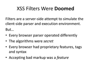 XSS Filters Were Doomed
Filters are a server-side attempt to simulate the
client-side parser and execution environment.
But…
• Every browser parser operated differently
• The algorithms were secret
• Every browser had proprietary features, tags
   and syntax
• Accepting bad markup was a feature
 