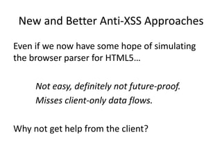 New and Better Anti-XSS Approaches
Even if we now have some hope of simulating
the browser parser for HTML5…

     Not easy, definitely not future-proof.
     Misses client-only data flows.

Why not get help from the client?
 