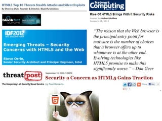 “The reason that the Web browser is
the principal entry point for
malware is the number of choices
that a browser offers up to
whomever is at the other end.
Evolving technologies like
HTML5 promise to make this
significantly worse.” – Dan Geer
 