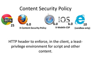 Content Security Policy

 25          6.0                   6.0        6.0          10
       X-Content-Security-Policy    X-WebKit-CSP    (sandbox only)




HTTP header to enforce, in the client, a least-
 privilege environment for script and other
                  content.
 