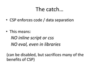 The catch…
• CSP enforces code / data separation

• This means:
  NO inline script or css
  NO eval, even in libraries

(can be disabled, but sacrifices many of the
benefits of CSP)
 