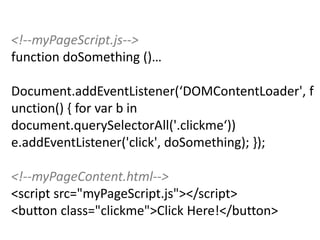 <!--myPageScript.js-->
function doSomething ()…

Document.addEventListener(‘DOMContentLoader',
function() { for var b in
document.querySelectorAll('.clickme‘))
e.addEventListener('click', doSomething); });

<!--myPageContent.html-->
<script src="myPageScript.js"></script>
<button class="clickme">Click Here!</button>
 