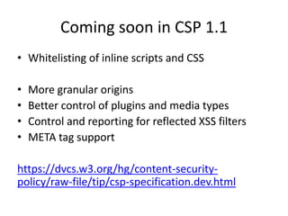 Coming soon in CSP 1.1
• Whitelisting of inline scripts and CSS

•   More granular origins
•   Better control of plugins and media types
•   Control and reporting for reflected XSS filters
•   META tag support

https://dvcs.w3.org/hg/content-security-
policy/raw-file/tip/csp-specification.dev.html
 