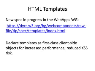 HTML Templates
New spec in progress in the WebApps WG:
 https://dvcs.w3.org/hg/webcomponents/raw-
file/tip/spec/templates/index.html

Declare templates as first-class client-side
objects for increased performance, reduced XSS
risk.
 