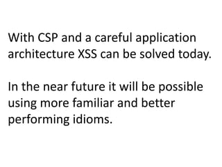 With CSP and a careful application
architecture XSS can be solved today.

In the near future it will be possible
using more familiar and better
performing idioms.
 