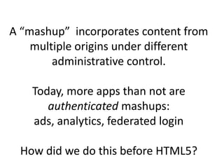 A “mashup” incorporates content from
    multiple origins under different
        administrative control.

    Today, more apps than not are
authenticated mashups: ads, analytics,
           federated login

 How did we do this before HTML5?
 