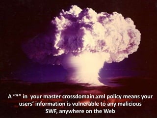 A “*” in your master crossdomain.xml policy means your
 users’ information is vulnerable to any malicious SWF,
                 anywhere on the Web
 