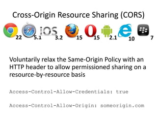 Cross-Origin Resource Sharing (CORS)

  22    5.1     3.2    15    15    2.1   10        7


Voluntarily relax the Same-Origin Policy with an
HTTP header to allow permissioned sharing on a
resource-by-resource basis

Access-Control-Allow-Credentials: true

Access-Control-Allow-Origin: someorigin.com
 