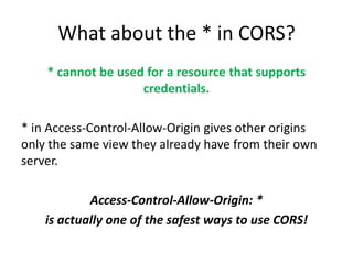 What about the * in CORS?
    * cannot be used for a resource that supports
                    credentials.

* in Access-Control-Allow-Origin gives other origins
only the same view they already have from their own
server.

            Access-Control-Allow-Origin: *
    is actually one of the safest ways to use CORS!
 