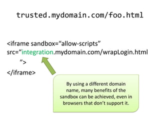 trusted.mydomain.com/foo.html


<iframe sandbox=“allow-scripts”
src=“integration.mydomain.com/wrapLogin.html
     ”>
</iframe>
                By using a different domain name,
                many benefits of the sandbox can
                be achieved, even in browsers that
                         don’t support it.
 