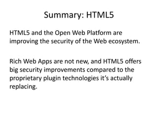 Summary: HTML5
HTML5 and the Open Web Platform are
improving the security of the Web ecosystem.

Rich Web Apps are not new, and HTML5 offers
big security improvements compared to the
proprietary plugin technologies it’s actually
replacing.
 