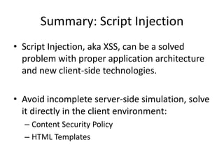 Summary: Script Injection
• Script Injection, aka XSS, can be a solved
  problem with proper application architecture
  and new client-side technologies.

• Avoid incomplete server-side simulation, solve
  it directly in the client environment:
  – Content Security Policy
  – HTML Templates
 