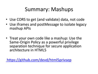 Summary: Mashups
• Use CORS to get (and validate) data, not code
• Use iframes and postMessage to isolate legacy
  mashup APIs

• Treat your own code like a mashup: Use the
  Same-Origin Policy as a powerful privilege
  separation technique for secure application
  architecture in HTML5

https://github.com/devd/html5privsep
 