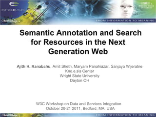 Semantic Annotation and Search
   for Resources in the Next
        Generation Web
Ajith H. Ranabahu, Amit Sheth, Maryam Panahiazar, Sanjaya Wijeratne
                          Kno.e.sis Center
                       Wright State University
                            Dayton OH




          W3C Workshop on Data and Services Integration
              October 20-21 2011, Bedford, MA, USA
 