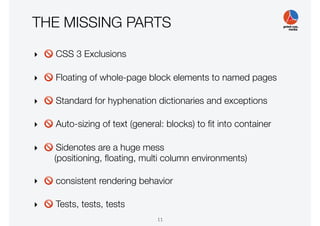 THE MISSING PARTS
‣ 🚫 CSS 3 Exclusions
‣ 🚫 Floating of whole-page block elements to named pages
‣ 🚫 Standard for hyphenation dictionaries and exceptions
‣ 🚫 Auto-sizing of text (general: blocks) to ﬁt into container
‣ 🚫 Sidenotes are a huge mess
(positioning, ﬂoating, multi column environments)
‣ 🚫 consistent rendering behavior
‣ 🚫 Tests, tests, tests
11
 