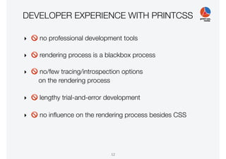 DEVELOPER EXPERIENCE WITH PRINTCSS
‣ 🚫 no professional development tools
‣ 🚫 rendering process is a blackbox process
‣ 🚫 no/few tracing/introspection options
on the rendering process
‣ 🚫 lengthy trial-and-error development
‣ 🚫 no inﬂuence on the rendering process besides CSS
12
 