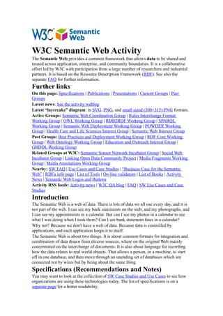 W3C Semantic Web Activity
The Semantic Web provides a common framework that allows data to be shared and
reused across application, enterprise, and community boundaries. It is a collaborative
effort led by W3C with participation from a large number of researchers and industrial
partners. It is based on the Resource Description Framework (RDF). See also the
separate FAQ for further information.
Further links
On this page: Specifications | Publications | Presentations | Current Groups | Past
Groups
Latest news: See the activity weblog
Latest “layercake” diagram: in SVG, PNG, and small sized (300×315) PNG formats.
Active Groups: Semantic Web Coordination Group | Rules Interchange Format
Working Group | OWL Working Group | RDB2RDF Working Group | SPARQL
Working Group | Semantic Web Deployment Working Group | POWDER Working
Group | Health Care and Life Sciences Interest Group | Semantic Web Interest Group
Past Groups: Best Practices and Deployment Working Group | RDF Core Working
Group | Web Ontology Working Group | Education and Outreach Interest Group |
GRDDL Working Group
Related Groups at W3C: Semantic Sensor Network Incubator Group | Social Web
Incubator Group | Linking Open Data Community Project | Media Fragments Working
Group | Media Annotations Working Group
Nearby: SW FAQ | Use Cases and Case Studies | “Business Case for the Semantic
Web” | RDFa info page | List of Tools | On-line validators | List of Books | Activity
News | Semantic Web Logos and Buttons
Activity RSS feeds: Activity news | W3C QA blog | FAQ | SW Use Cases and Case
Studies
Introduction
The Semantic Web is a web of data. There is lots of data we all use every day, and it is
not part of the web. I can see my bank statements on the web, and my photographs, and
I can see my appointments in a calendar. But can I see my photos in a calendar to see
what I was doing when I took them? Can I see bank statement lines in a calendar?
Why not? Because we don't have a web of data. Because data is controlled by
applications, and each application keeps it to itself.
The Semantic Web is about two things. It is about common formats for integration and
combination of data drawn from diverse sources, where on the original Web mainly
concentrated on the interchange of documents. It is also about language for recording
how the data relates to real world objects. That allows a person, or a machine, to start
off in one database, and then move through an unending set of databases which are
connected not by wires but by being about the same thing.
Specifications (Recommendations and Notes)
You may want to look at the collection of SW Case Studies and Use Cases to see how
organizations are using these technologies today. The list of specifications is on a
separate page for a better readability.
 