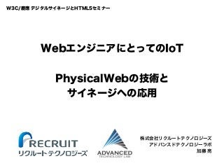WebエンジニアにとってのIoT
PhysicalWebの技術と
サイネージへの応用
株式会社リクルートテクノロジーズ
アドバンスドテクノロジーラボ
加藤 亮
W3C/慶應 デジタルサイネージとHTML5セミナー
 
