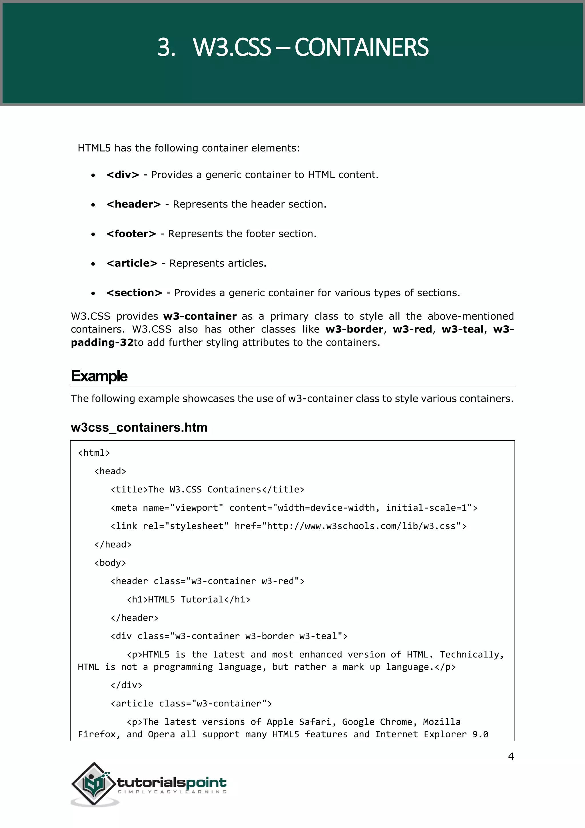 W3.CSS 4 HTML5 has the following container elements:  <div> - Provides a generic container to HTML content.  <header> - Represents the header section.  <footer> - Represents the footer section.  <article> - Represents articles.  <section> - Provides a generic container for various types of sections. W3.CSS provides w3-container as a primary class to style all the above-mentioned containers. W3.CSS also has other classes like w3-border, w3-red, w3-teal, w3- padding-32to add further styling attributes to the containers. Example The following example showcases the use of w3-container class to style various containers. w3css_containers.htm <html> <head> <title>The W3.CSS Containers</title> <meta name="viewport" content="width=device-width, initial-scale=1"> <link rel="stylesheet" href="http://www.w3schools.com/lib/w3.css"> </head> <body> <header class="w3-container w3-red"> <h1>HTML5 Tutorial</h1> </header> <div class="w3-container w3-border w3-teal"> <p>HTML5 is the latest and most enhanced version of HTML. Technically, HTML is not a programming language, but rather a mark up language.</p> </div> <article class="w3-container"> <p>The latest versions of Apple Safari, Google Chrome, Mozilla Firefox, and Opera all support many HTML5 features and Internet Explorer 9.0 3. W3.CSS – CONTAINERS 