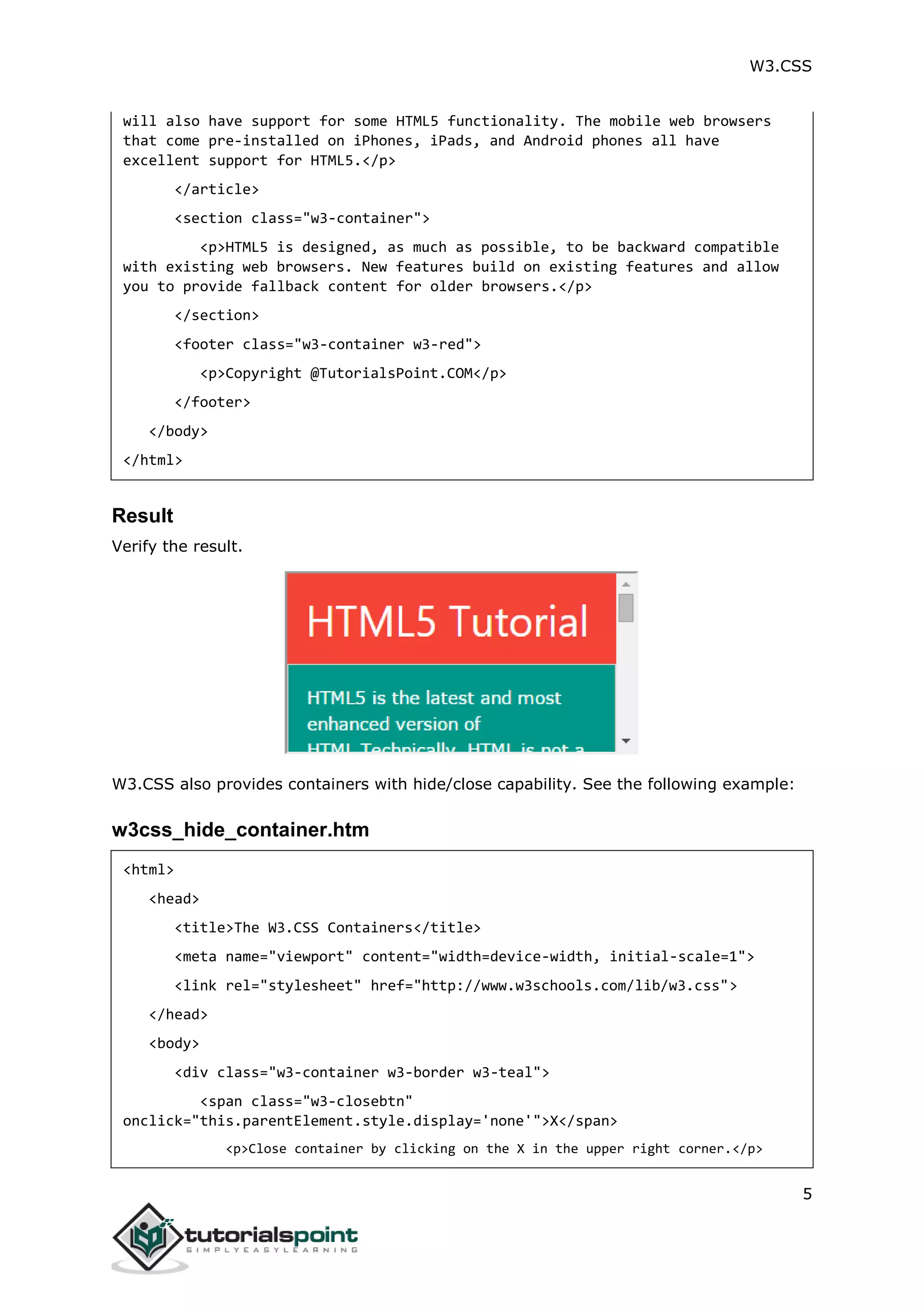 W3.CSS 5 will also have support for some HTML5 functionality. The mobile web browsers that come pre-installed on iPhones, iPads, and Android phones all have excellent support for HTML5.</p> </article> <section class="w3-container"> <p>HTML5 is designed, as much as possible, to be backward compatible with existing web browsers. New features build on existing features and allow you to provide fallback content for older browsers.</p> </section> <footer class="w3-container w3-red"> <p>Copyright @TutorialsPoint.COM</p> </footer> </body> </html> Result Verify the result. W3.CSS also provides containers with hide/close capability. See the following example: w3css_hide_container.htm <html> <head> <title>The W3.CSS Containers</title> <meta name="viewport" content="width=device-width, initial-scale=1"> <link rel="stylesheet" href="http://www.w3schools.com/lib/w3.css"> </head> <body> <div class="w3-container w3-border w3-teal"> <span class="w3-closebtn" onclick="this.parentElement.style.display='none'">X</span> <p>Close container by clicking on the X in the upper right corner.</p> 