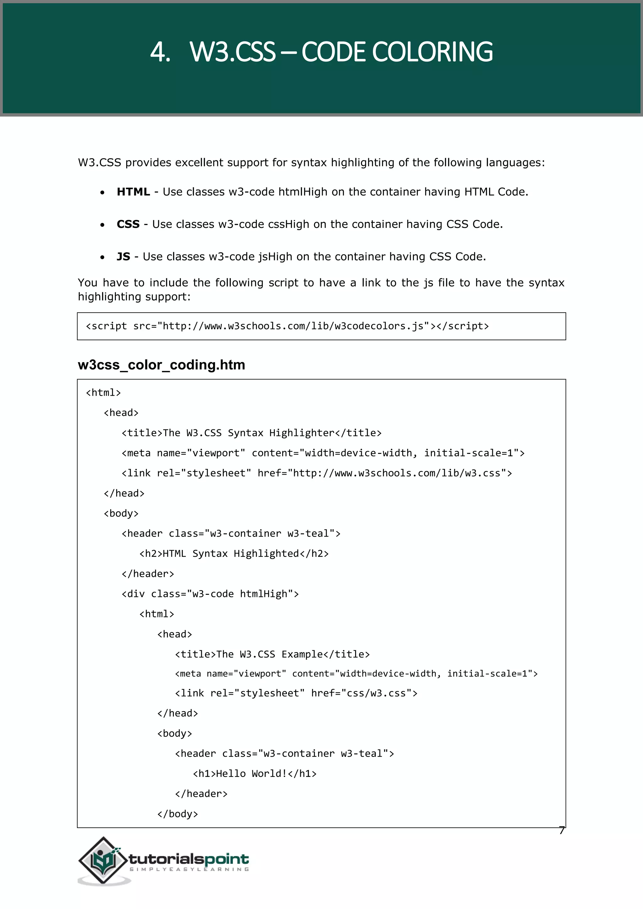 W3.CSS 7 W3.CSS provides excellent support for syntax highlighting of the following languages:  HTML - Use classes w3-code htmlHigh on the container having HTML Code.  CSS - Use classes w3-code cssHigh on the container having CSS Code.  JS - Use classes w3-code jsHigh on the container having CSS Code. You have to include the following script to have a link to the js file to have the syntax highlighting support: <script src="http://www.w3schools.com/lib/w3codecolors.js"></script> w3css_color_coding.htm <html> <head> <title>The W3.CSS Syntax Highlighter</title> <meta name="viewport" content="width=device-width, initial-scale=1"> <link rel="stylesheet" href="http://www.w3schools.com/lib/w3.css"> </head> <body> <header class="w3-container w3-teal"> <h2>HTML Syntax Highlighted</h2> </header> <div class="w3-code htmlHigh"> <html> <head> <title>The W3.CSS Example</title> <meta name="viewport" content="width=device-width, initial-scale=1"> <link rel="stylesheet" href="css/w3.css"> </head> <body> <header class="w3-container w3-teal"> <h1>Hello World!</h1> </header> </body> 4. W3.CSS – CODE COLORING 
