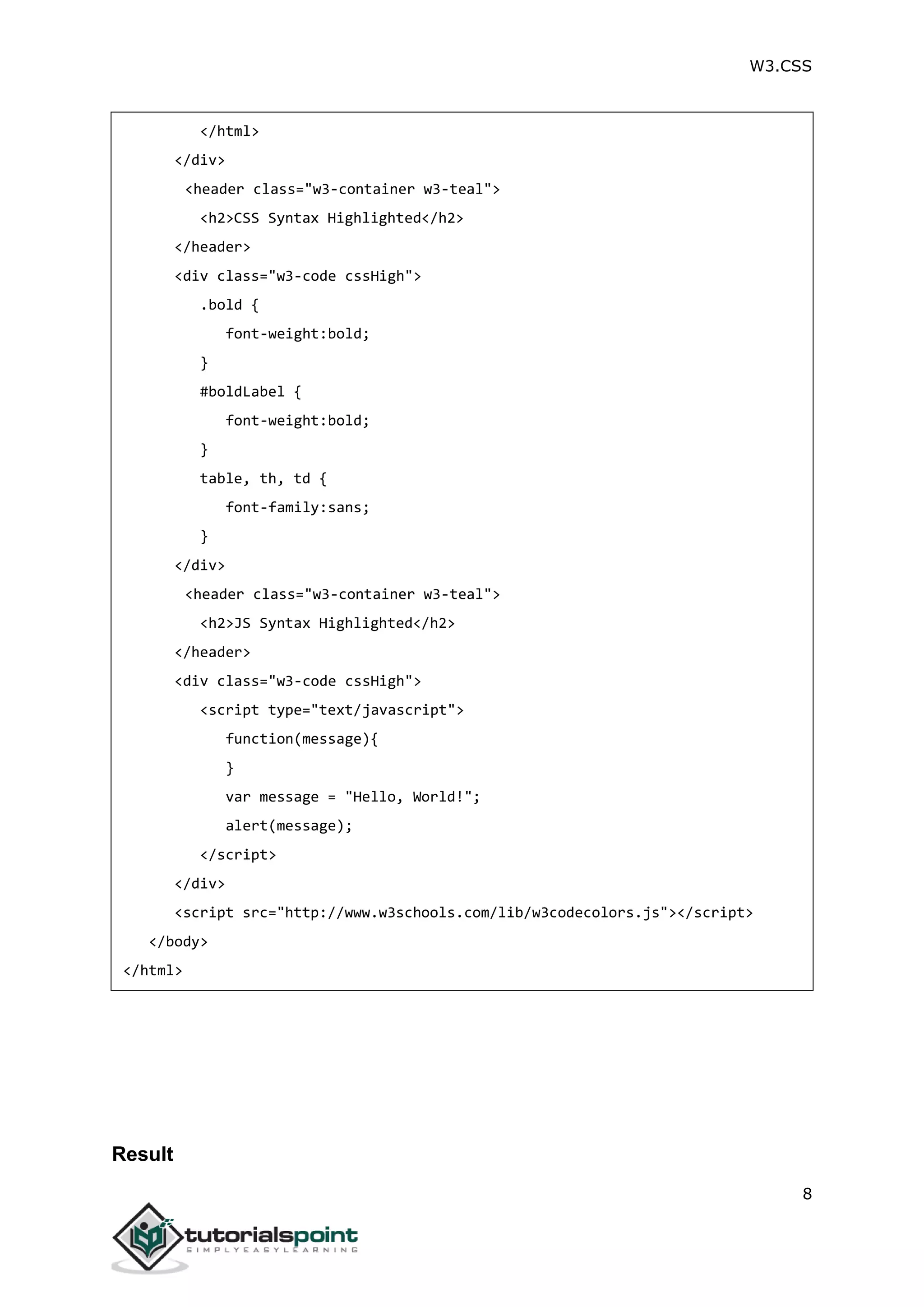 W3.CSS 8 </html> </div> <header class="w3-container w3-teal"> <h2>CSS Syntax Highlighted</h2> </header> <div class="w3-code cssHigh"> .bold { font-weight:bold; } #boldLabel { font-weight:bold; } table, th, td { font-family:sans; } </div> <header class="w3-container w3-teal"> <h2>JS Syntax Highlighted</h2> </header> <div class="w3-code cssHigh"> <script type="text/javascript"> function(message){ } var message = "Hello, World!"; alert(message); </script> </div> <script src="http://www.w3schools.com/lib/w3codecolors.js"></script> </body> </html> Result 