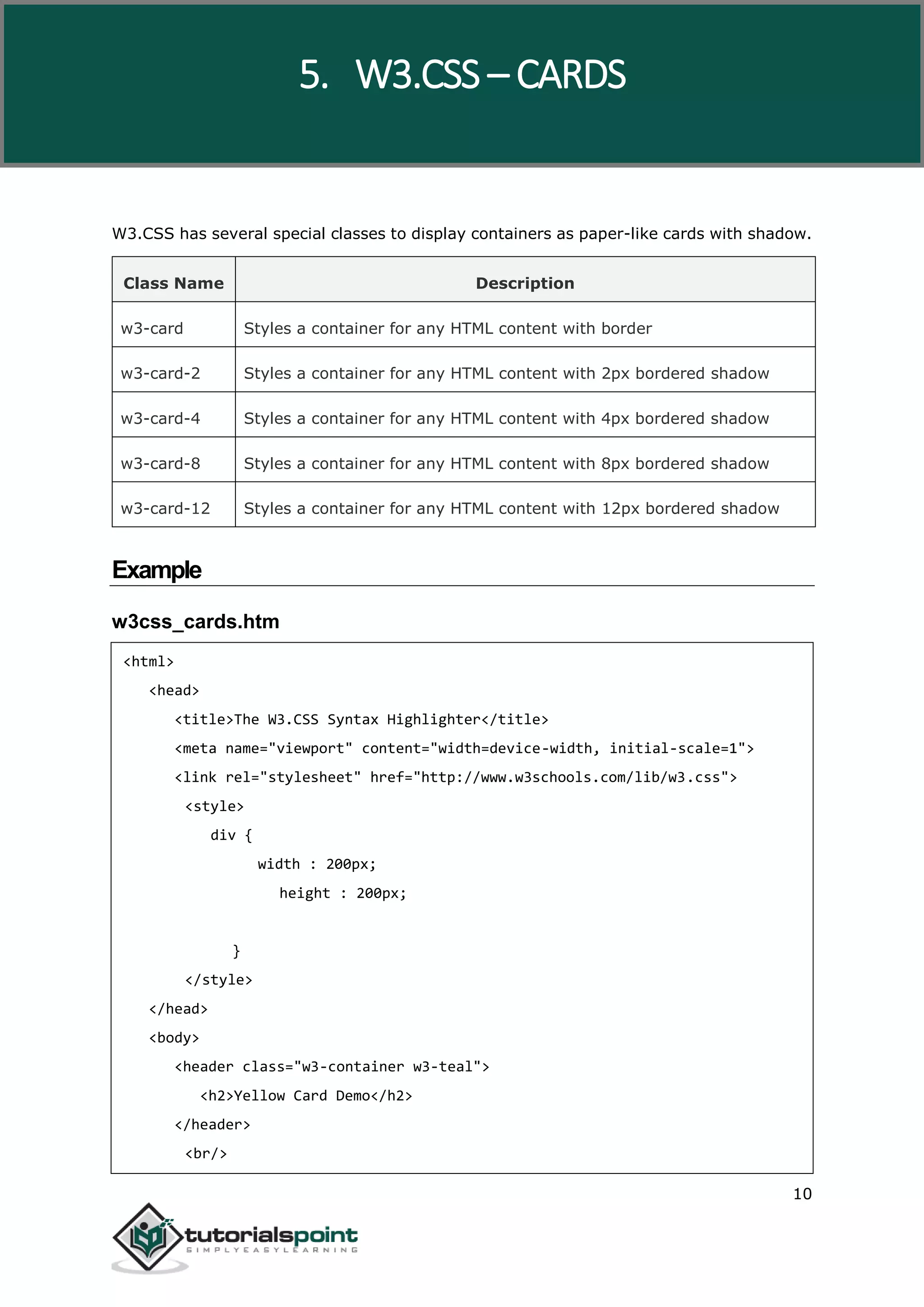 W3.CSS 10 W3.CSS has several special classes to display containers as paper-like cards with shadow. Class Name Description w3-card Styles a container for any HTML content with border w3-card-2 Styles a container for any HTML content with 2px bordered shadow w3-card-4 Styles a container for any HTML content with 4px bordered shadow w3-card-8 Styles a container for any HTML content with 8px bordered shadow w3-card-12 Styles a container for any HTML content with 12px bordered shadow Example w3css_cards.htm <html> <head> <title>The W3.CSS Syntax Highlighter</title> <meta name="viewport" content="width=device-width, initial-scale=1"> <link rel="stylesheet" href="http://www.w3schools.com/lib/w3.css"> <style> div { width : 200px; height : 200px; } </style> </head> <body> <header class="w3-container w3-teal"> <h2>Yellow Card Demo</h2> </header> <br/> 5. W3.CSS – CARDS 