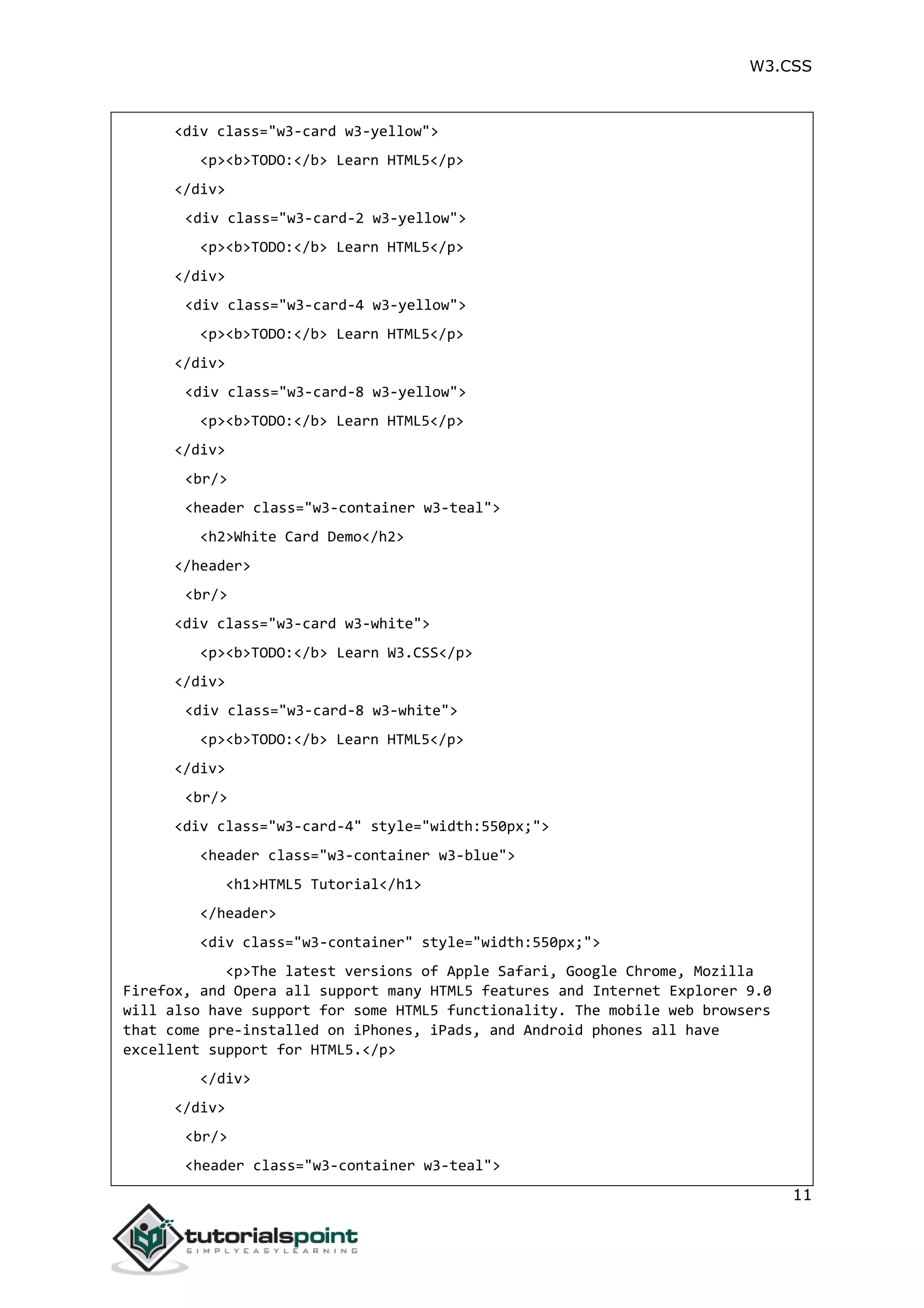 W3.CSS 11 <div class="w3-card w3-yellow"> <p><b>TODO:</b> Learn HTML5</p> </div> <div class="w3-card-2 w3-yellow"> <p><b>TODO:</b> Learn HTML5</p> </div> <div class="w3-card-4 w3-yellow"> <p><b>TODO:</b> Learn HTML5</p> </div> <div class="w3-card-8 w3-yellow"> <p><b>TODO:</b> Learn HTML5</p> </div> <br/> <header class="w3-container w3-teal"> <h2>White Card Demo</h2> </header> <br/> <div class="w3-card w3-white"> <p><b>TODO:</b> Learn W3.CSS</p> </div> <div class="w3-card-8 w3-white"> <p><b>TODO:</b> Learn HTML5</p> </div> <br/> <div class="w3-card-4" style="width:550px;"> <header class="w3-container w3-blue"> <h1>HTML5 Tutorial</h1> </header> <div class="w3-container" style="width:550px;"> <p>The latest versions of Apple Safari, Google Chrome, Mozilla Firefox, and Opera all support many HTML5 features and Internet Explorer 9.0 will also have support for some HTML5 functionality. The mobile web browsers that come pre-installed on iPhones, iPads, and Android phones all have excellent support for HTML5.</p> </div> </div> <br/> <header class="w3-container w3-teal"> 