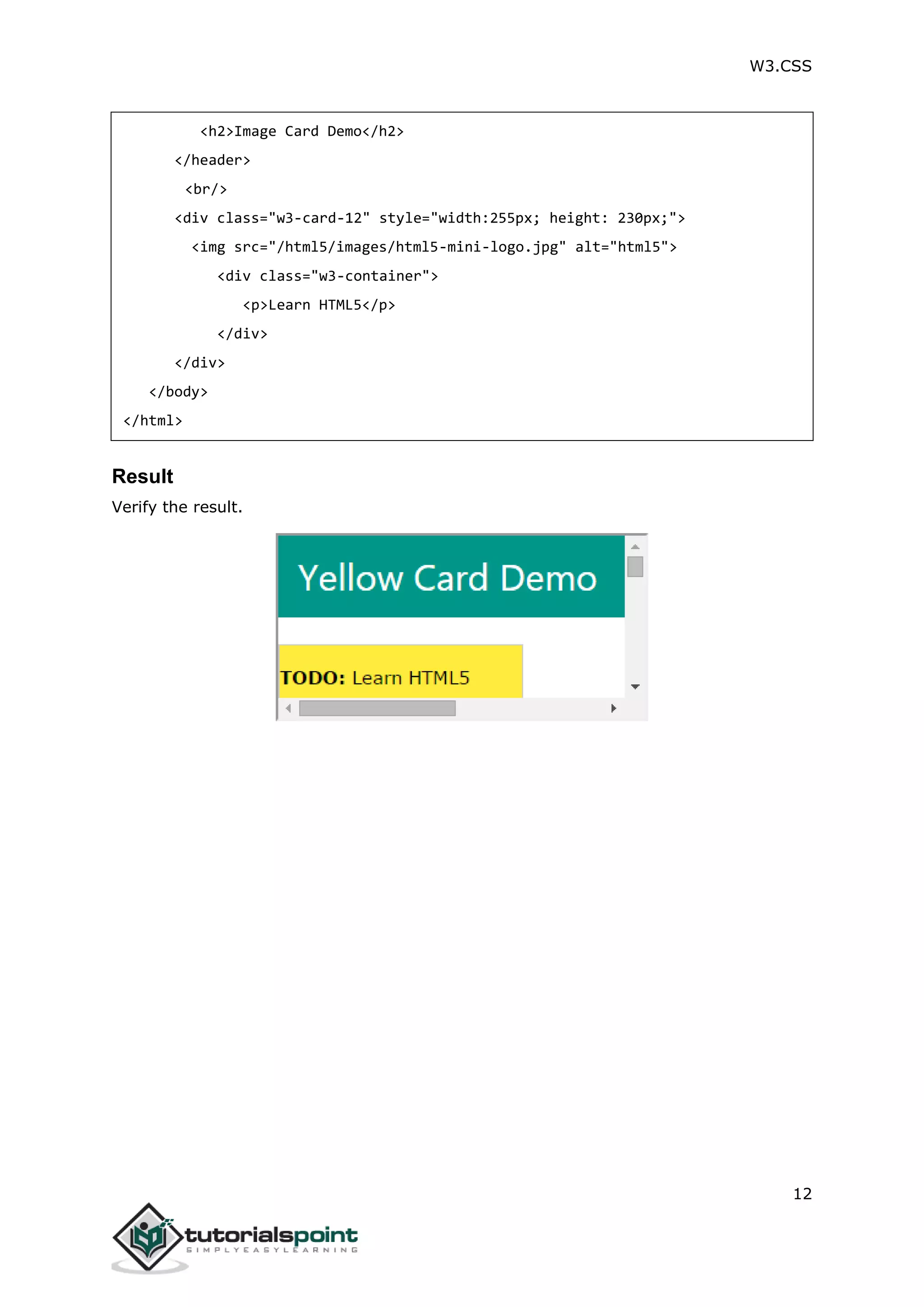 W3.CSS 12 <h2>Image Card Demo</h2> </header> <br/> <div class="w3-card-12" style="width:255px; height: 230px;"> <img src="/html5/images/html5-mini-logo.jpg" alt="html5"> <div class="w3-container"> <p>Learn HTML5</p> </div> </div> </body> </html> Result Verify the result. 