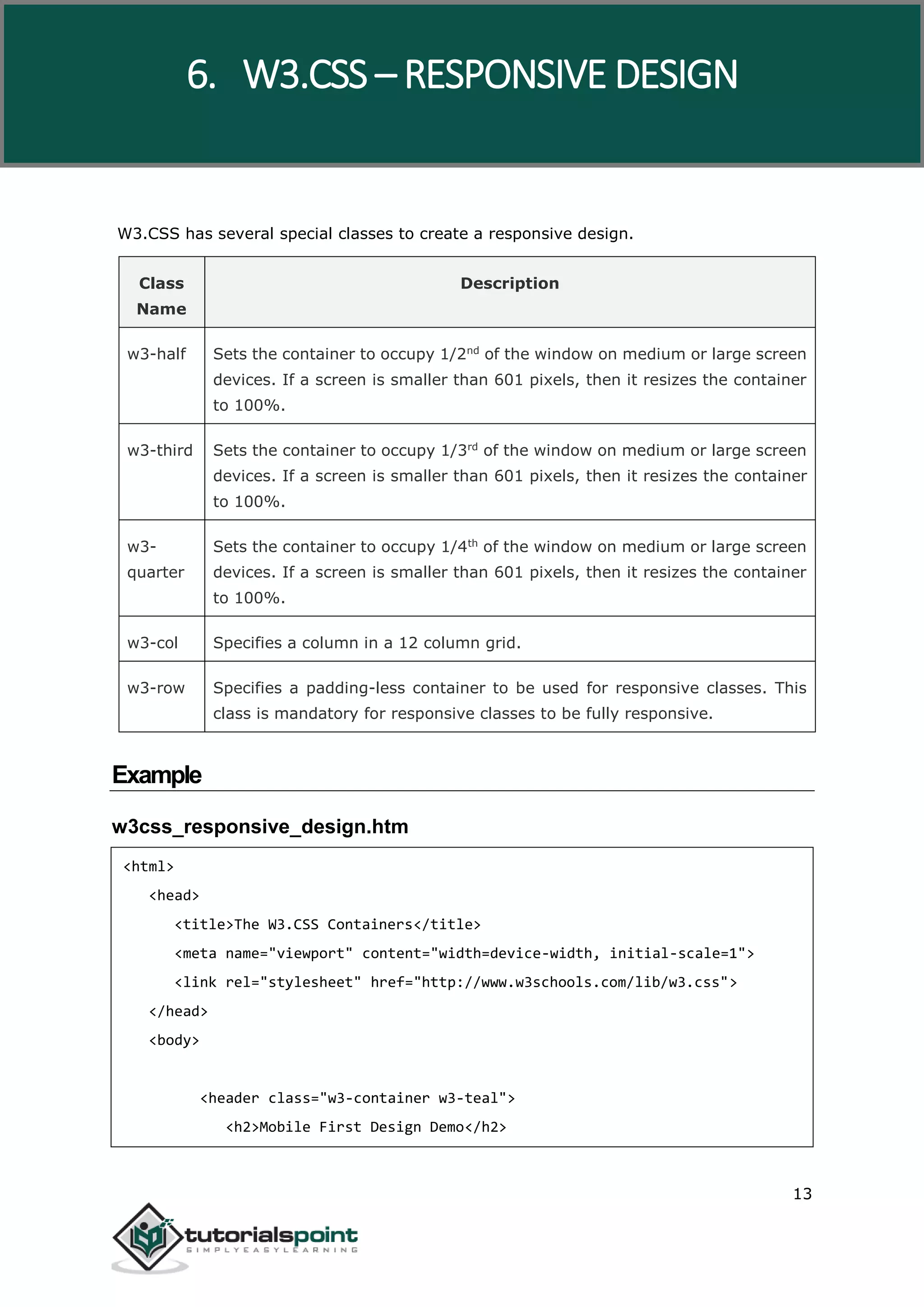 W3.CSS 13 W3.CSS has several special classes to create a responsive design. Class Name Description w3-half Sets the container to occupy 1/2nd of the window on medium or large screen devices. If a screen is smaller than 601 pixels, then it resizes the container to 100%. w3-third Sets the container to occupy 1/3rd of the window on medium or large screen devices. If a screen is smaller than 601 pixels, then it resizes the container to 100%. w3- quarter Sets the container to occupy 1/4th of the window on medium or large screen devices. If a screen is smaller than 601 pixels, then it resizes the container to 100%. w3-col Specifies a column in a 12 column grid. w3-row Specifies a padding-less container to be used for responsive classes. This class is mandatory for responsive classes to be fully responsive. Example w3css_responsive_design.htm <html> <head> <title>The W3.CSS Containers</title> <meta name="viewport" content="width=device-width, initial-scale=1"> <link rel="stylesheet" href="http://www.w3schools.com/lib/w3.css"> </head> <body> <header class="w3-container w3-teal"> <h2>Mobile First Design Demo</h2> 6. W3.CSS – RESPONSIVE DESIGN 