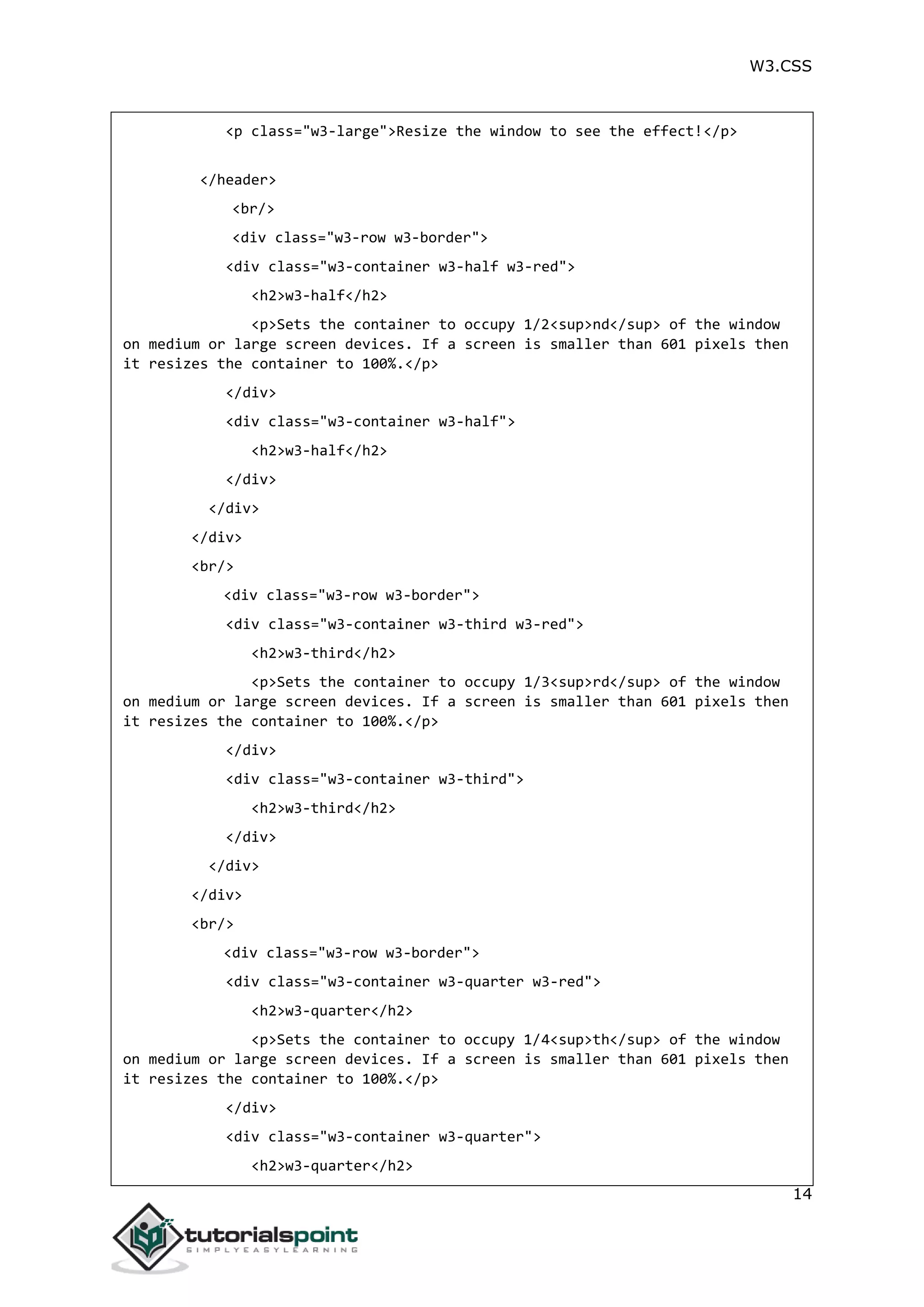W3.CSS 14 <p class="w3-large">Resize the window to see the effect!</p> </header> <br/> <div class="w3-row w3-border"> <div class="w3-container w3-half w3-red"> <h2>w3-half</h2> <p>Sets the container to occupy 1/2<sup>nd</sup> of the window on medium or large screen devices. If a screen is smaller than 601 pixels then it resizes the container to 100%.</p> </div> <div class="w3-container w3-half"> <h2>w3-half</h2> </div> </div> </div> <br/> <div class="w3-row w3-border"> <div class="w3-container w3-third w3-red"> <h2>w3-third</h2> <p>Sets the container to occupy 1/3<sup>rd</sup> of the window on medium or large screen devices. If a screen is smaller than 601 pixels then it resizes the container to 100%.</p> </div> <div class="w3-container w3-third"> <h2>w3-third</h2> </div> </div> </div> <br/> <div class="w3-row w3-border"> <div class="w3-container w3-quarter w3-red"> <h2>w3-quarter</h2> <p>Sets the container to occupy 1/4<sup>th</sup> of the window on medium or large screen devices. If a screen is smaller than 601 pixels then it resizes the container to 100%.</p> </div> <div class="w3-container w3-quarter"> <h2>w3-quarter</h2> 