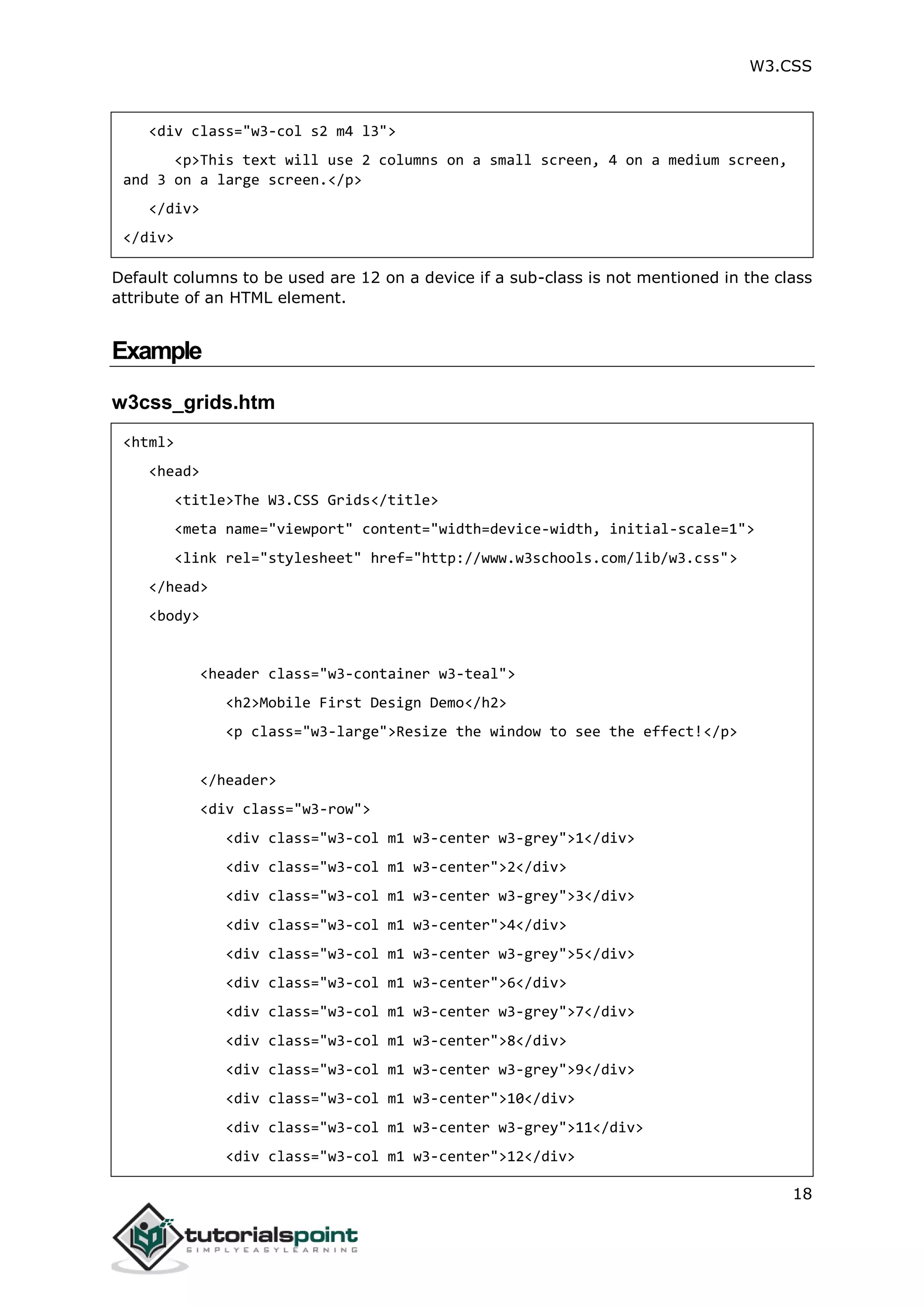 W3.CSS 18 <div class="w3-col s2 m4 l3"> <p>This text will use 2 columns on a small screen, 4 on a medium screen, and 3 on a large screen.</p> </div> </div> Default columns to be used are 12 on a device if a sub-class is not mentioned in the class attribute of an HTML element. Example w3css_grids.htm <html> <head> <title>The W3.CSS Grids</title> <meta name="viewport" content="width=device-width, initial-scale=1"> <link rel="stylesheet" href="http://www.w3schools.com/lib/w3.css"> </head> <body> <header class="w3-container w3-teal"> <h2>Mobile First Design Demo</h2> <p class="w3-large">Resize the window to see the effect!</p> </header> <div class="w3-row"> <div class="w3-col m1 w3-center w3-grey">1</div> <div class="w3-col m1 w3-center">2</div> <div class="w3-col m1 w3-center w3-grey">3</div> <div class="w3-col m1 w3-center">4</div> <div class="w3-col m1 w3-center w3-grey">5</div> <div class="w3-col m1 w3-center">6</div> <div class="w3-col m1 w3-center w3-grey">7</div> <div class="w3-col m1 w3-center">8</div> <div class="w3-col m1 w3-center w3-grey">9</div> <div class="w3-col m1 w3-center">10</div> <div class="w3-col m1 w3-center w3-grey">11</div> <div class="w3-col m1 w3-center">12</div> 
