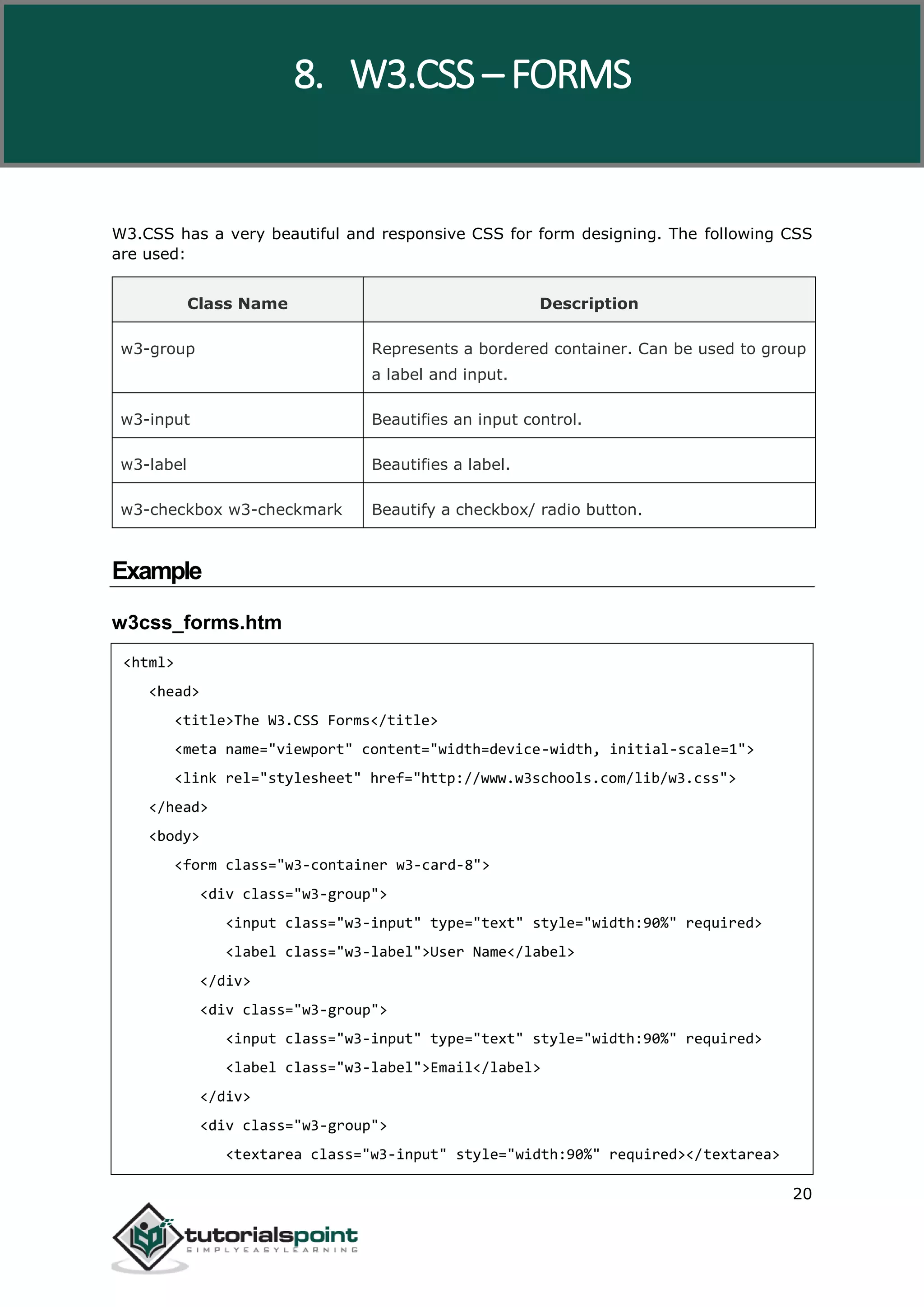 W3.CSS 20 W3.CSS has a very beautiful and responsive CSS for form designing. The following CSS are used: Class Name Description w3-group Represents a bordered container. Can be used to group a label and input. w3-input Beautifies an input control. w3-label Beautifies a label. w3-checkbox w3-checkmark Beautify a checkbox/ radio button. Example w3css_forms.htm <html> <head> <title>The W3.CSS Forms</title> <meta name="viewport" content="width=device-width, initial-scale=1"> <link rel="stylesheet" href="http://www.w3schools.com/lib/w3.css"> </head> <body> <form class="w3-container w3-card-8"> <div class="w3-group"> <input class="w3-input" type="text" style="width:90%" required> <label class="w3-label">User Name</label> </div> <div class="w3-group"> <input class="w3-input" type="text" style="width:90%" required> <label class="w3-label">Email</label> </div> <div class="w3-group"> <textarea class="w3-input" style="width:90%" required></textarea> 8. W3.CSS – FORMS 