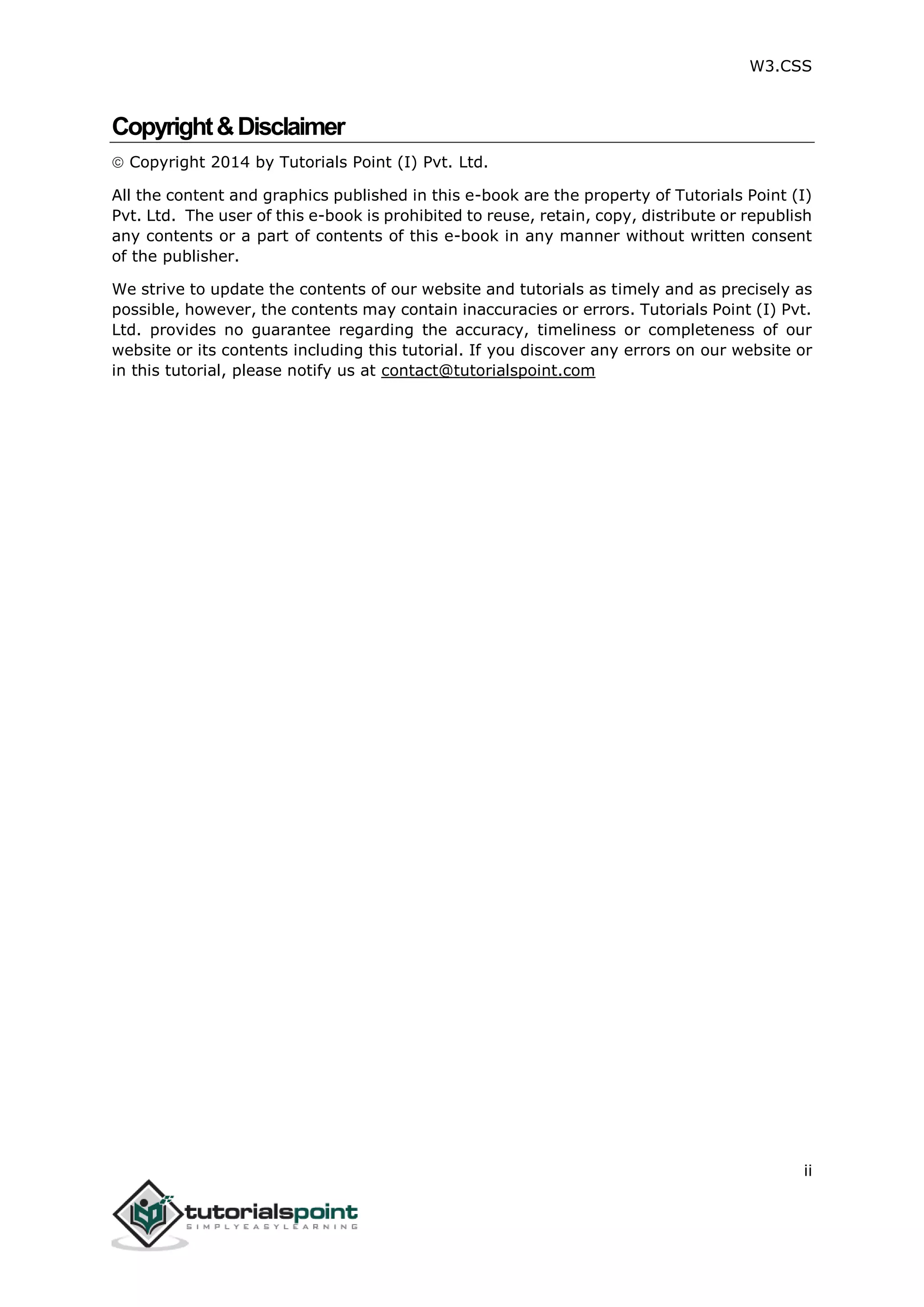W3.CSS ii Copyright&Disclaimer  Copyright 2014 by Tutorials Point (I) Pvt. Ltd. All the content and graphics published in this e-book are the property of Tutorials Point (I) Pvt. Ltd. The user of this e-book is prohibited to reuse, retain, copy, distribute or republish any contents or a part of contents of this e-book in any manner without written consent of the publisher. We strive to update the contents of our website and tutorials as timely and as precisely as possible, however, the contents may contain inaccuracies or errors. Tutorials Point (I) Pvt. Ltd. provides no guarantee regarding the accuracy, timeliness or completeness of our website or its contents including this tutorial. If you discover any errors on our website or in this tutorial, please notify us at contact@tutorialspoint.com 
