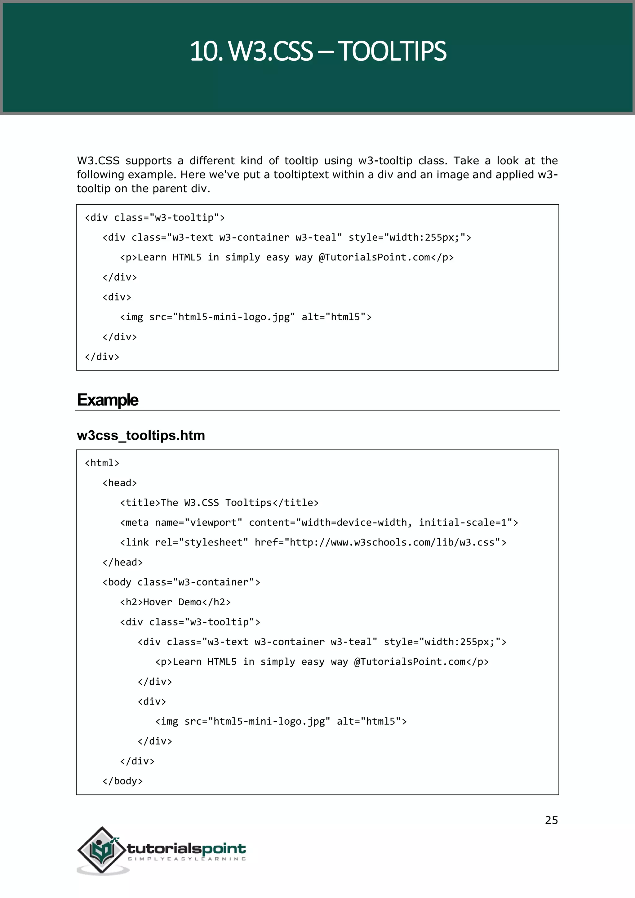 W3.CSS 25 W3.CSS supports a different kind of tooltip using w3-tooltip class. Take a look at the following example. Here we've put a tooltiptext within a div and an image and applied w3- tooltip on the parent div. <div class="w3-tooltip"> <div class="w3-text w3-container w3-teal" style="width:255px;"> <p>Learn HTML5 in simply easy way @TutorialsPoint.com</p> </div> <div> <img src="html5-mini-logo.jpg" alt="html5"> </div> </div> Example w3css_tooltips.htm <html> <head> <title>The W3.CSS Tooltips</title> <meta name="viewport" content="width=device-width, initial-scale=1"> <link rel="stylesheet" href="http://www.w3schools.com/lib/w3.css"> </head> <body class="w3-container"> <h2>Hover Demo</h2> <div class="w3-tooltip"> <div class="w3-text w3-container w3-teal" style="width:255px;"> <p>Learn HTML5 in simply easy way @TutorialsPoint.com</p> </div> <div> <img src="html5-mini-logo.jpg" alt="html5"> </div> </div> </body> 10.W3.CSS – TOOLTIPS 