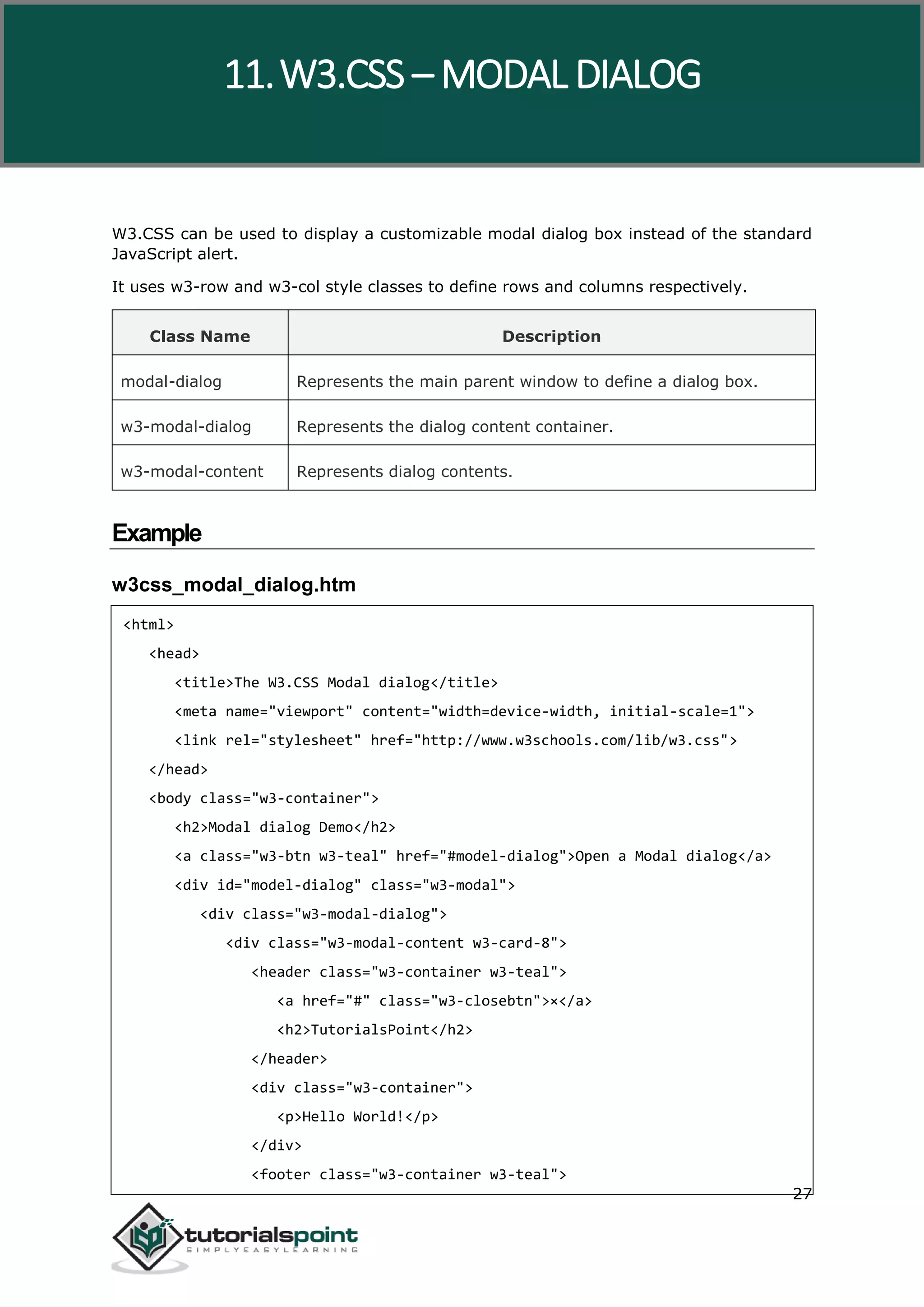 W3.CSS 27 W3.CSS can be used to display a customizable modal dialog box instead of the standard JavaScript alert. It uses w3-row and w3-col style classes to define rows and columns respectively. Class Name Description modal-dialog Represents the main parent window to define a dialog box. w3-modal-dialog Represents the dialog content container. w3-modal-content Represents dialog contents. Example w3css_modal_dialog.htm <html> <head> <title>The W3.CSS Modal dialog</title> <meta name="viewport" content="width=device-width, initial-scale=1"> <link rel="stylesheet" href="http://www.w3schools.com/lib/w3.css"> </head> <body class="w3-container"> <h2>Modal dialog Demo</h2> <a class="w3-btn w3-teal" href="#model-dialog">Open a Modal dialog</a> <div id="model-dialog" class="w3-modal"> <div class="w3-modal-dialog"> <div class="w3-modal-content w3-card-8"> <header class="w3-container w3-teal"> <a href="#" class="w3-closebtn">×</a> <h2>TutorialsPoint</h2> </header> <div class="w3-container"> <p>Hello World!</p> </div> <footer class="w3-container w3-teal"> 11.W3.CSS – MODAL DIALOG 