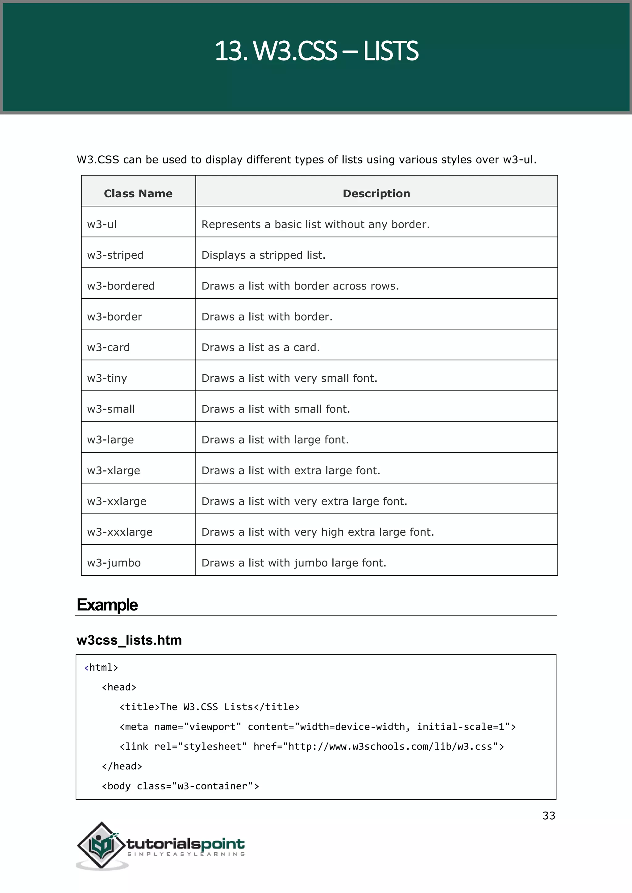 W3.CSS 33 W3.CSS can be used to display different types of lists using various styles over w3-ul. Class Name Description w3-ul Represents a basic list without any border. w3-striped Displays a stripped list. w3-bordered Draws a list with border across rows. w3-border Draws a list with border. w3-card Draws a list as a card. w3-tiny Draws a list with very small font. w3-small Draws a list with small font. w3-large Draws a list with large font. w3-xlarge Draws a list with extra large font. w3-xxlarge Draws a list with very extra large font. w3-xxxlarge Draws a list with very high extra large font. w3-jumbo Draws a list with jumbo large font. Example w3css_lists.htm <html> <head> <title>The W3.CSS Lists</title> <meta name="viewport" content="width=device-width, initial-scale=1"> <link rel="stylesheet" href="http://www.w3schools.com/lib/w3.css"> </head> <body class="w3-container"> 13.W3.CSS – LISTS 