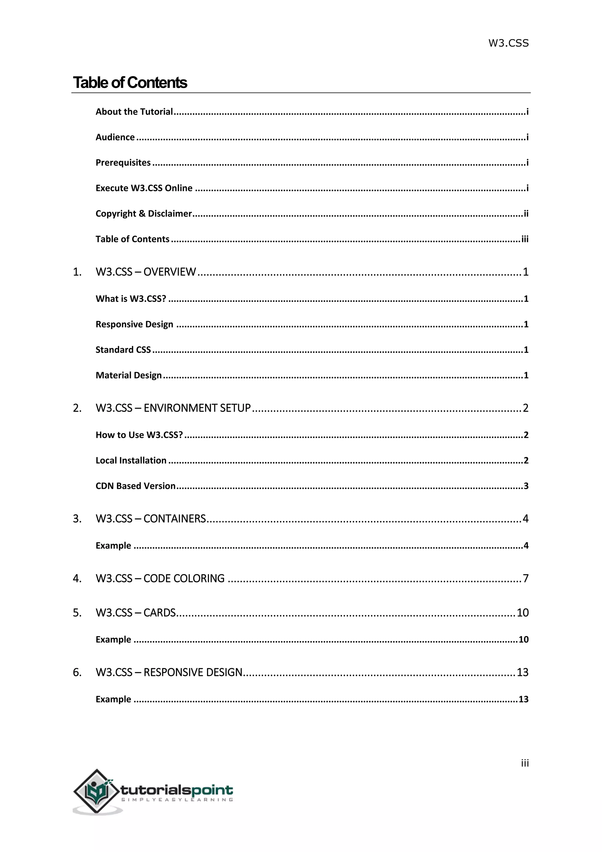 W3.CSS iii TableofContents About the Tutorial....................................................................................................................................i Audience..................................................................................................................................................i Prerequisites............................................................................................................................................i Execute W3.CSS Online ............................................................................................................................i Copyright & Disclaimer............................................................................................................................ii Table of Contents...................................................................................................................................iii 1. W3.CSS – OVERVIEW...........................................................................................................1 What is W3.CSS? .....................................................................................................................................1 Responsive Design ..................................................................................................................................1 Standard CSS...........................................................................................................................................1 Material Design.......................................................................................................................................1 2. W3.CSS – ENVIRONMENT SETUP.........................................................................................2 How to Use W3.CSS?...............................................................................................................................2 Local Installation .....................................................................................................................................2 CDN Based Version..................................................................................................................................3 3. W3.CSS – CONTAINERS........................................................................................................4 Example ..................................................................................................................................................4 4. W3.CSS – CODE COLORING .................................................................................................7 5. W3.CSS – CARDS................................................................................................................10 Example ................................................................................................................................................10 6. W3.CSS – RESPONSIVE DESIGN..........................................................................................13 Example ................................................................................................................................................13 