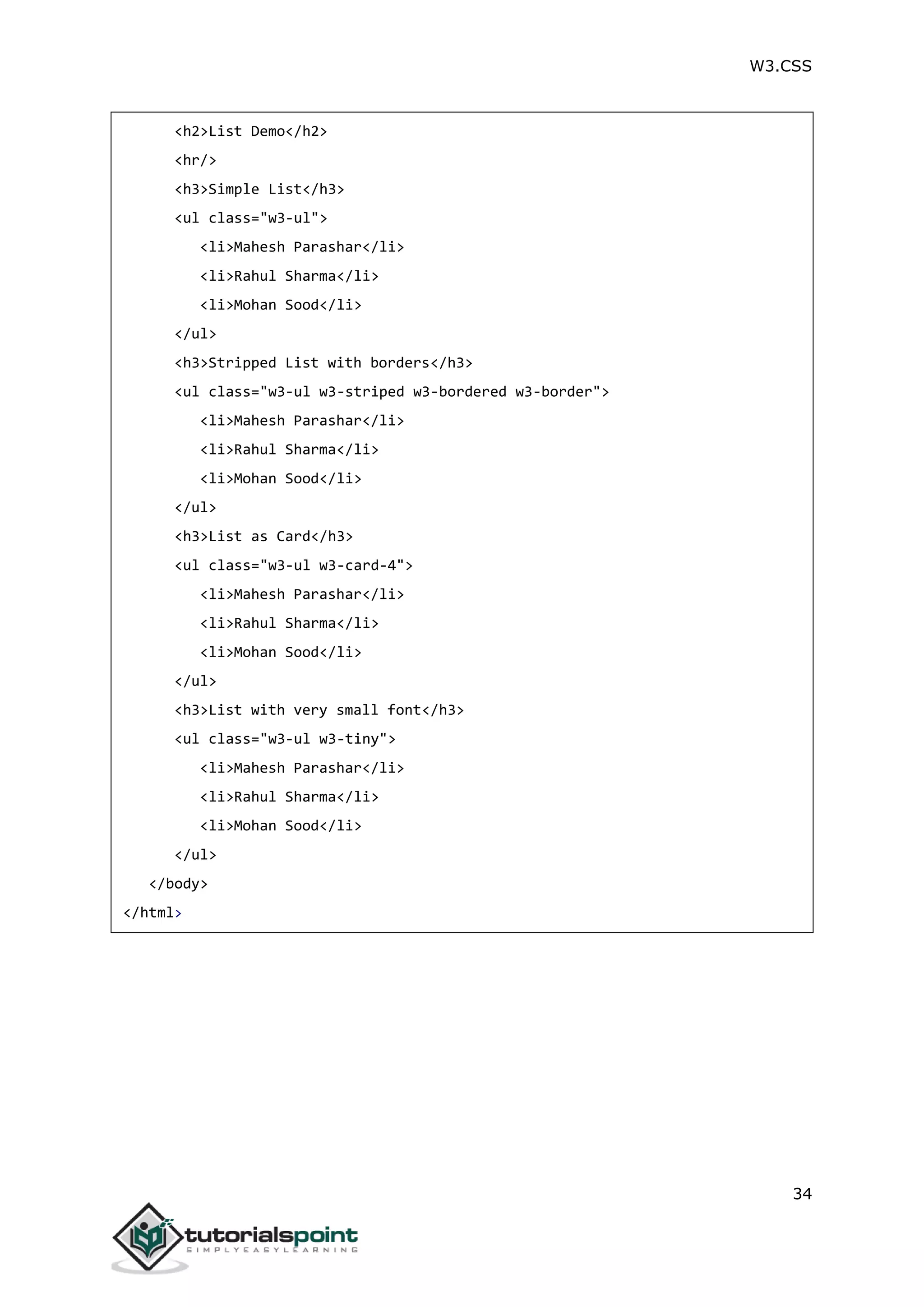 W3.CSS 34 <h2>List Demo</h2> <hr/> <h3>Simple List</h3> <ul class="w3-ul"> <li>Mahesh Parashar</li> <li>Rahul Sharma</li> <li>Mohan Sood</li> </ul> <h3>Stripped List with borders</h3> <ul class="w3-ul w3-striped w3-bordered w3-border"> <li>Mahesh Parashar</li> <li>Rahul Sharma</li> <li>Mohan Sood</li> </ul> <h3>List as Card</h3> <ul class="w3-ul w3-card-4"> <li>Mahesh Parashar</li> <li>Rahul Sharma</li> <li>Mohan Sood</li> </ul> <h3>List with very small font</h3> <ul class="w3-ul w3-tiny"> <li>Mahesh Parashar</li> <li>Rahul Sharma</li> <li>Mohan Sood</li> </ul> </body> </html> 