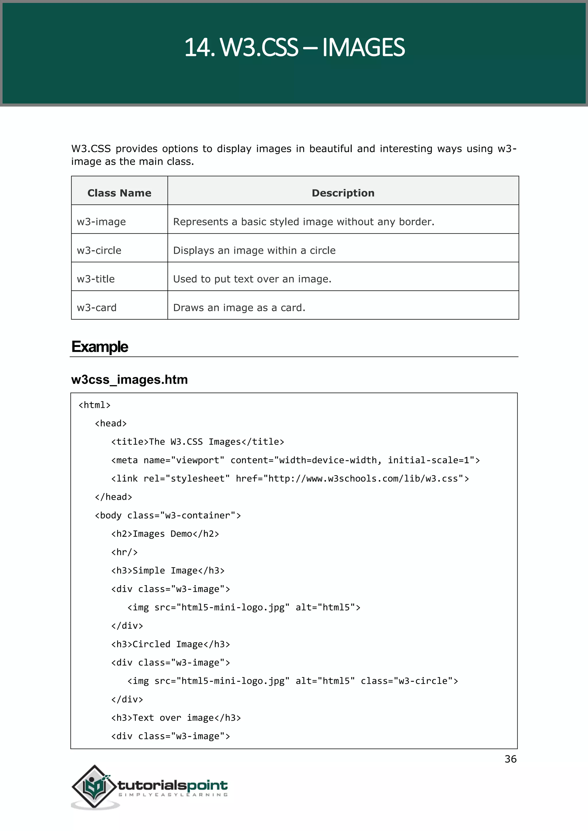 W3.CSS 36 W3.CSS provides options to display images in beautiful and interesting ways using w3- image as the main class. Class Name Description w3-image Represents a basic styled image without any border. w3-circle Displays an image within a circle w3-title Used to put text over an image. w3-card Draws an image as a card. Example w3css_images.htm <html> <head> <title>The W3.CSS Images</title> <meta name="viewport" content="width=device-width, initial-scale=1"> <link rel="stylesheet" href="http://www.w3schools.com/lib/w3.css"> </head> <body class="w3-container"> <h2>Images Demo</h2> <hr/> <h3>Simple Image</h3> <div class="w3-image"> <img src="html5-mini-logo.jpg" alt="html5"> </div> <h3>Circled Image</h3> <div class="w3-image"> <img src="html5-mini-logo.jpg" alt="html5" class="w3-circle"> </div> <h3>Text over image</h3> <div class="w3-image"> 14.W3.CSS – IMAGES 