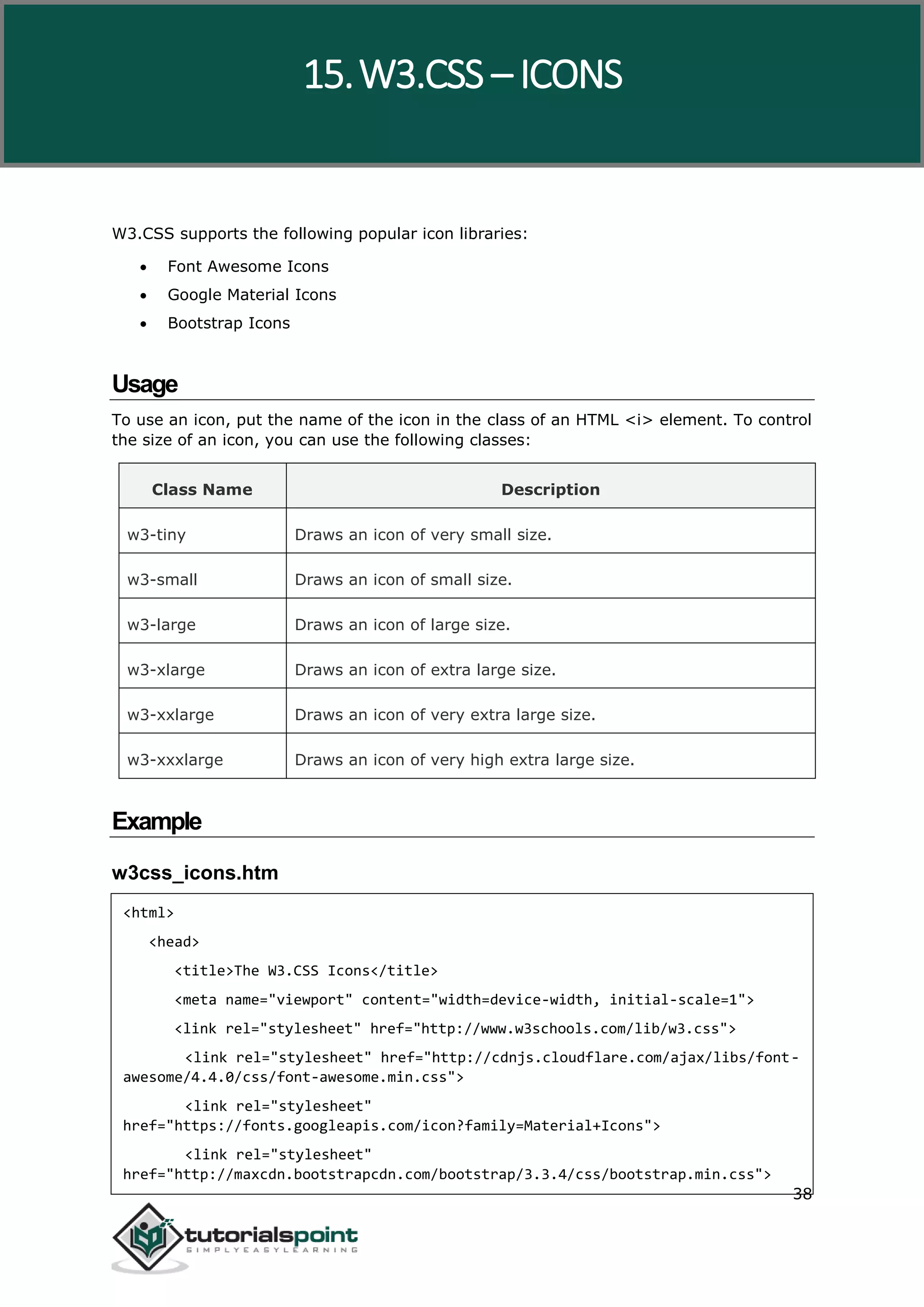 W3.CSS 38 W3.CSS supports the following popular icon libraries:  Font Awesome Icons  Google Material Icons  Bootstrap Icons Usage To use an icon, put the name of the icon in the class of an HTML <i> element. To control the size of an icon, you can use the following classes: Class Name Description w3-tiny Draws an icon of very small size. w3-small Draws an icon of small size. w3-large Draws an icon of large size. w3-xlarge Draws an icon of extra large size. w3-xxlarge Draws an icon of very extra large size. w3-xxxlarge Draws an icon of very high extra large size. Example w3css_icons.htm <html> <head> <title>The W3.CSS Icons</title> <meta name="viewport" content="width=device-width, initial-scale=1"> <link rel="stylesheet" href="http://www.w3schools.com/lib/w3.css"> <link rel="stylesheet" href="http://cdnjs.cloudflare.com/ajax/libs/font- awesome/4.4.0/css/font-awesome.min.css"> <link rel="stylesheet" href="https://fonts.googleapis.com/icon?family=Material+Icons"> <link rel="stylesheet" href="http://maxcdn.bootstrapcdn.com/bootstrap/3.3.4/css/bootstrap.min.css"> 15.W3.CSS – ICONS 