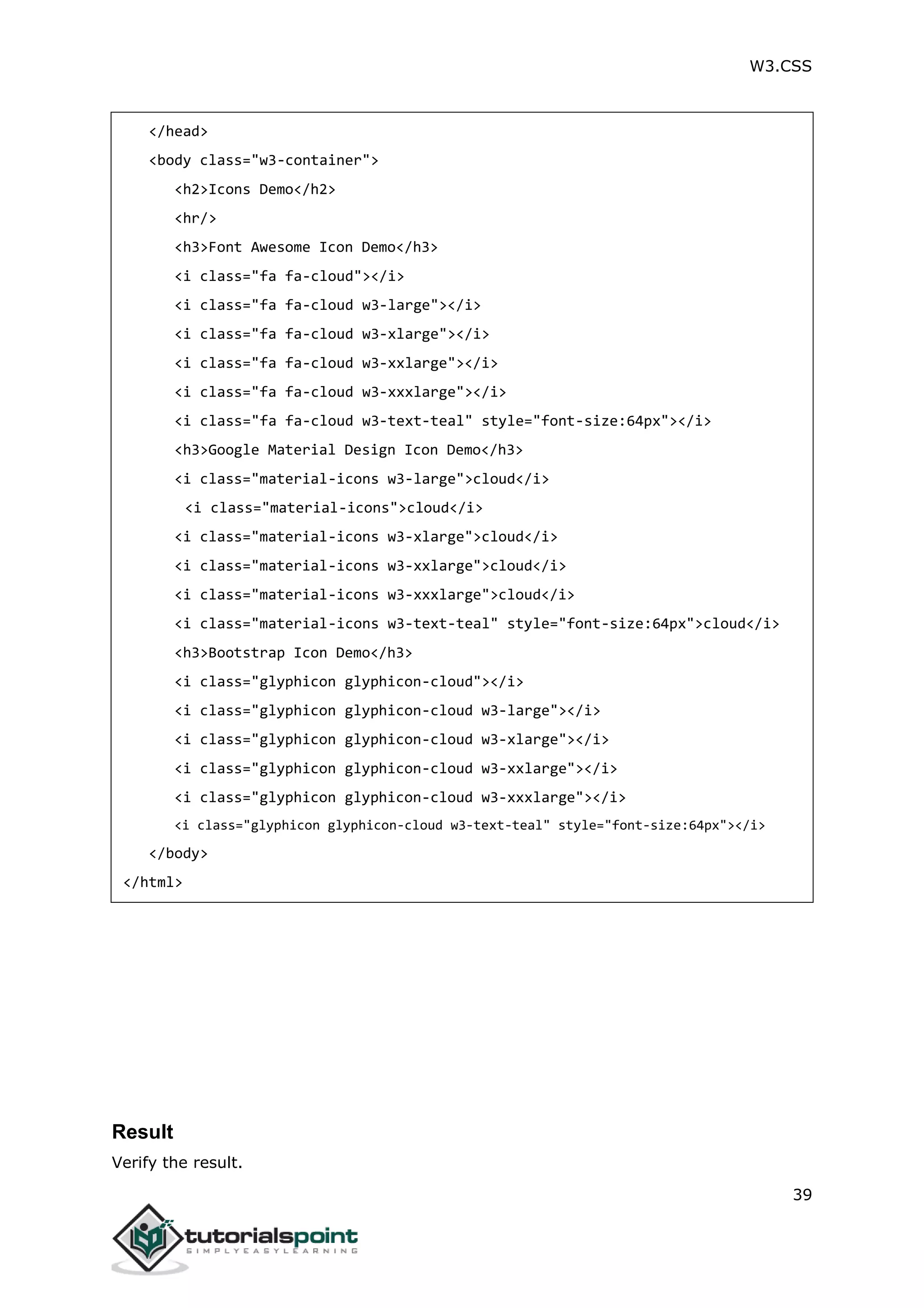 W3.CSS 39 </head> <body class="w3-container"> <h2>Icons Demo</h2> <hr/> <h3>Font Awesome Icon Demo</h3> <i class="fa fa-cloud"></i> <i class="fa fa-cloud w3-large"></i> <i class="fa fa-cloud w3-xlarge"></i> <i class="fa fa-cloud w3-xxlarge"></i> <i class="fa fa-cloud w3-xxxlarge"></i> <i class="fa fa-cloud w3-text-teal" style="font-size:64px"></i> <h3>Google Material Design Icon Demo</h3> <i class="material-icons w3-large">cloud</i> <i class="material-icons">cloud</i> <i class="material-icons w3-xlarge">cloud</i> <i class="material-icons w3-xxlarge">cloud</i> <i class="material-icons w3-xxxlarge">cloud</i> <i class="material-icons w3-text-teal" style="font-size:64px">cloud</i> <h3>Bootstrap Icon Demo</h3> <i class="glyphicon glyphicon-cloud"></i> <i class="glyphicon glyphicon-cloud w3-large"></i> <i class="glyphicon glyphicon-cloud w3-xlarge"></i> <i class="glyphicon glyphicon-cloud w3-xxlarge"></i> <i class="glyphicon glyphicon-cloud w3-xxxlarge"></i> <i class="glyphicon glyphicon-cloud w3-text-teal" style="font-size:64px"></i> </body> </html> Result Verify the result. 