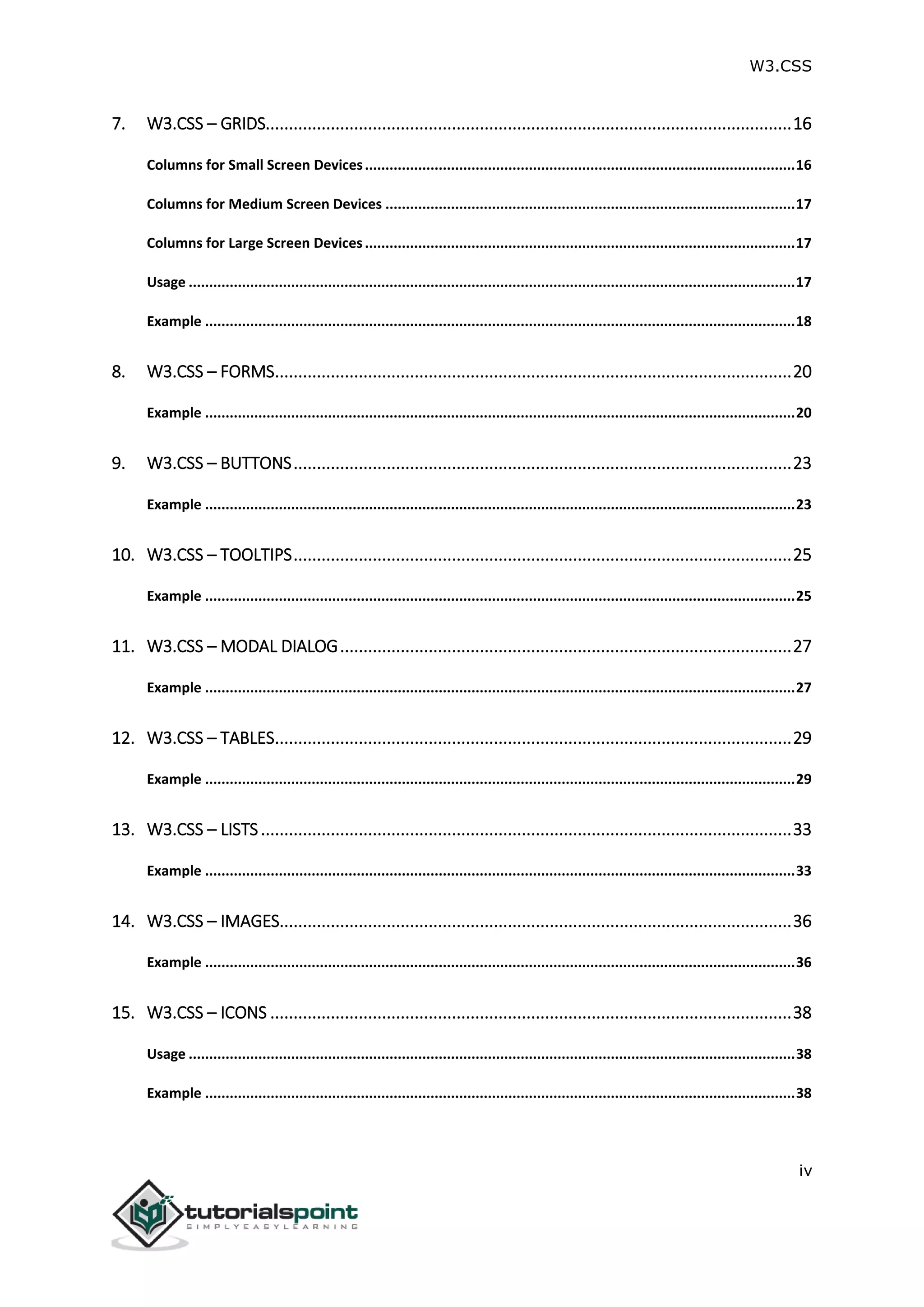 W3.CSS iv 7. W3.CSS – GRIDS.................................................................................................................16 Columns for Small Screen Devices.........................................................................................................16 Columns for Medium Screen Devices ....................................................................................................17 Columns for Large Screen Devices.........................................................................................................17 Usage ....................................................................................................................................................17 Example ................................................................................................................................................18 8. W3.CSS – FORMS...............................................................................................................20 Example ................................................................................................................................................20 9. W3.CSS – BUTTONS...........................................................................................................23 Example ................................................................................................................................................23 10. W3.CSS – TOOLTIPS...........................................................................................................25 Example ................................................................................................................................................25 11. W3.CSS – MODAL DIALOG.................................................................................................27 Example ................................................................................................................................................27 12. W3.CSS – TABLES...............................................................................................................29 Example ................................................................................................................................................29 13. W3.CSS – LISTS..................................................................................................................33 Example ................................................................................................................................................33 14. W3.CSS – IMAGES..............................................................................................................36 Example ................................................................................................................................................36 15. W3.CSS – ICONS ................................................................................................................38 Usage ....................................................................................................................................................38 Example ................................................................................................................................................38 