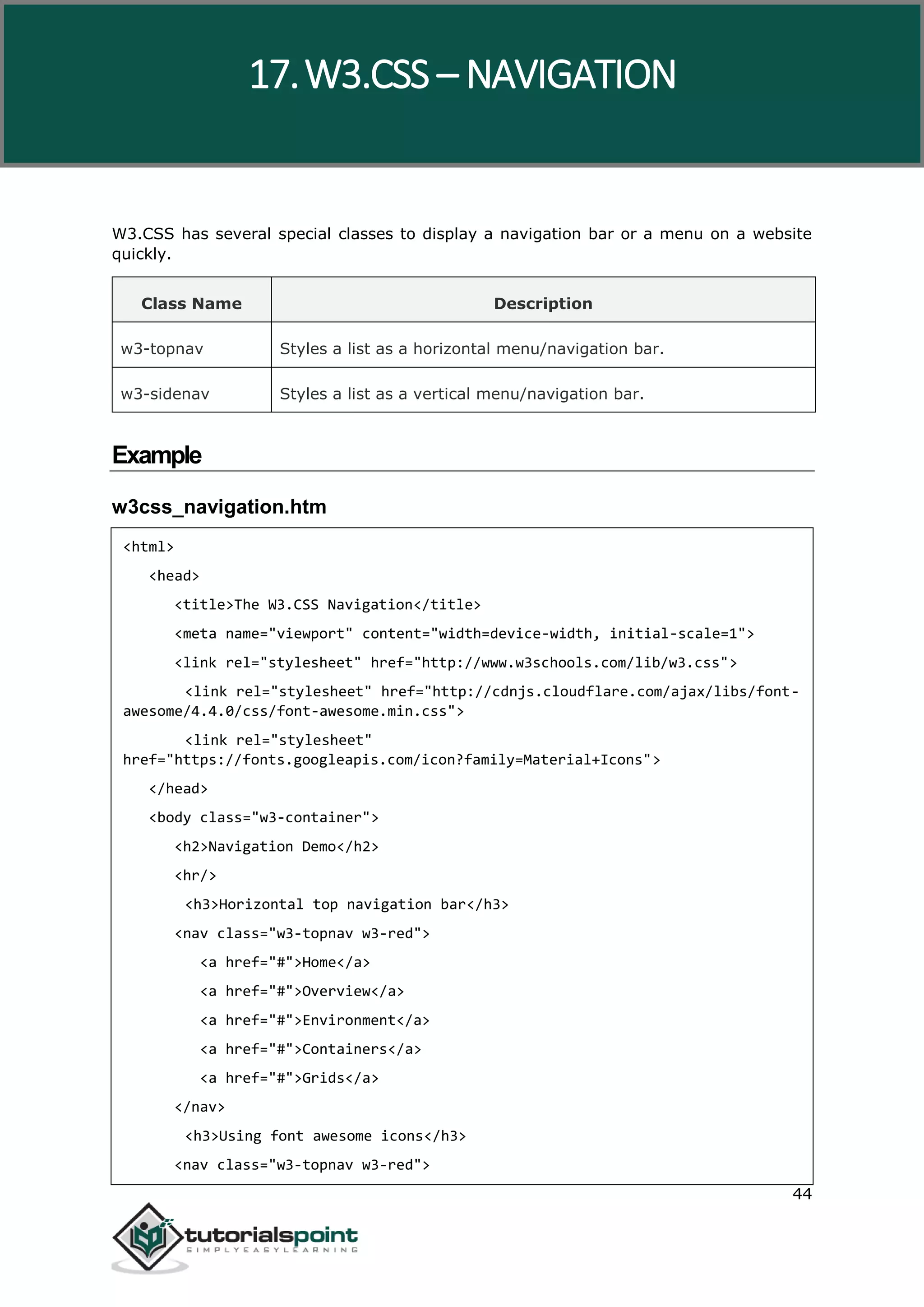 W3.CSS 44 W3.CSS has several special classes to display a navigation bar or a menu on a website quickly. Class Name Description w3-topnav Styles a list as a horizontal menu/navigation bar. w3-sidenav Styles a list as a vertical menu/navigation bar. Example w3css_navigation.htm <html> <head> <title>The W3.CSS Navigation</title> <meta name="viewport" content="width=device-width, initial-scale=1"> <link rel="stylesheet" href="http://www.w3schools.com/lib/w3.css"> <link rel="stylesheet" href="http://cdnjs.cloudflare.com/ajax/libs/font- awesome/4.4.0/css/font-awesome.min.css"> <link rel="stylesheet" href="https://fonts.googleapis.com/icon?family=Material+Icons"> </head> <body class="w3-container"> <h2>Navigation Demo</h2> <hr/> <h3>Horizontal top navigation bar</h3> <nav class="w3-topnav w3-red"> <a href="#">Home</a> <a href="#">Overview</a> <a href="#">Environment</a> <a href="#">Containers</a> <a href="#">Grids</a> </nav> <h3>Using font awesome icons</h3> <nav class="w3-topnav w3-red"> 17.W3.CSS – NAVIGATION 