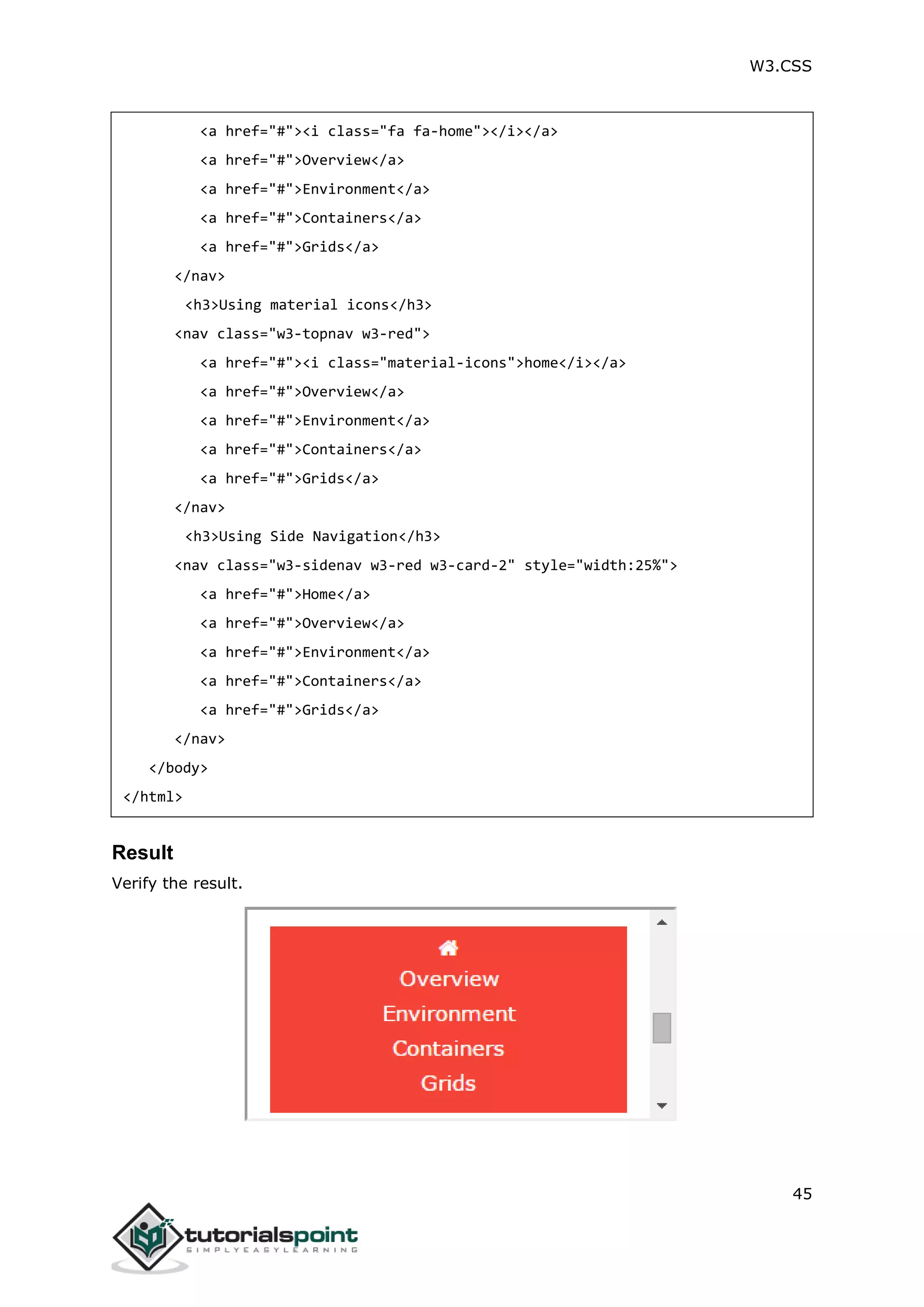 W3.CSS 45 <a href="#"><i class="fa fa-home"></i></a> <a href="#">Overview</a> <a href="#">Environment</a> <a href="#">Containers</a> <a href="#">Grids</a> </nav> <h3>Using material icons</h3> <nav class="w3-topnav w3-red"> <a href="#"><i class="material-icons">home</i></a> <a href="#">Overview</a> <a href="#">Environment</a> <a href="#">Containers</a> <a href="#">Grids</a> </nav> <h3>Using Side Navigation</h3> <nav class="w3-sidenav w3-red w3-card-2" style="width:25%"> <a href="#">Home</a> <a href="#">Overview</a> <a href="#">Environment</a> <a href="#">Containers</a> <a href="#">Grids</a> </nav> </body> </html> Result Verify the result. 