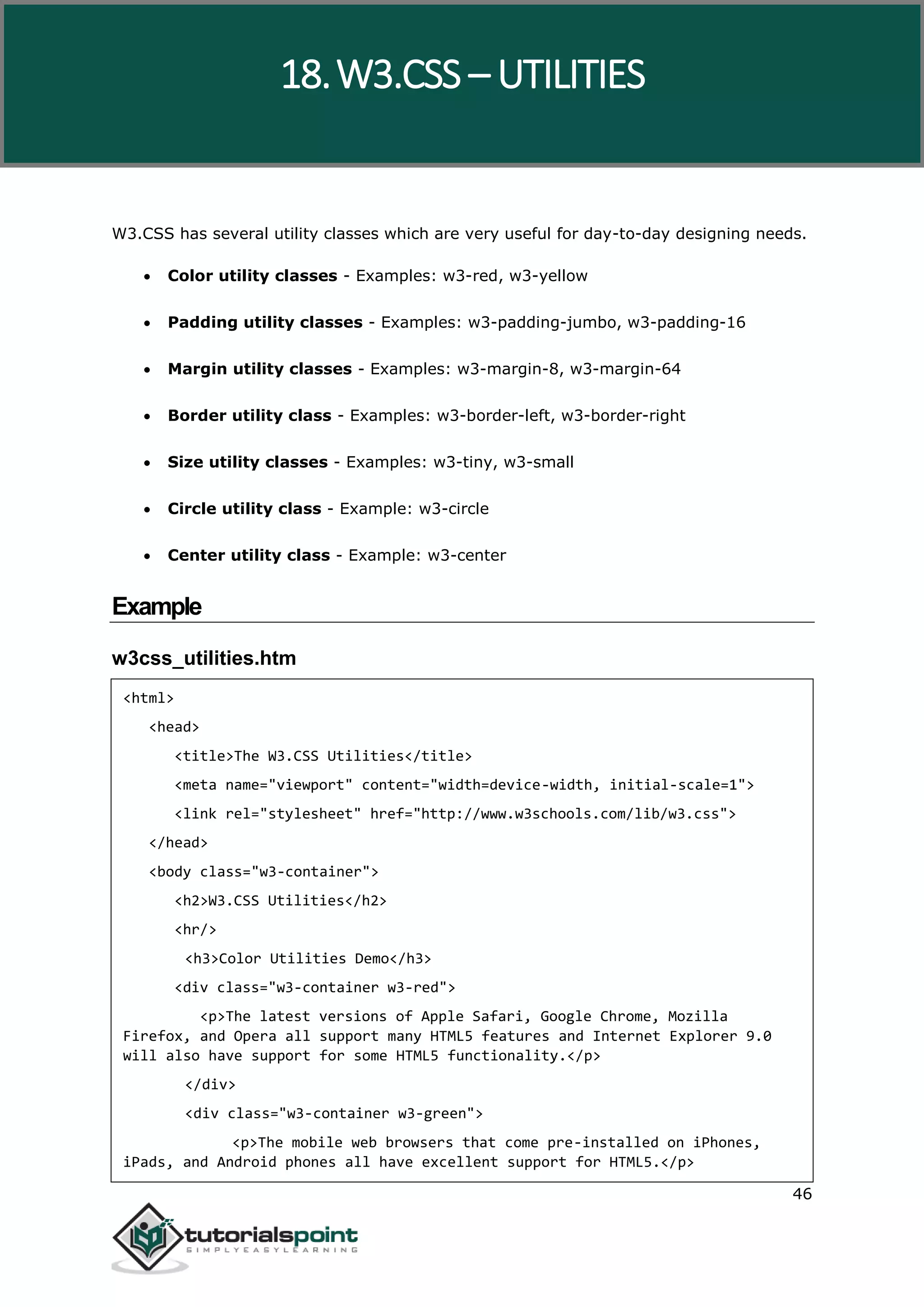W3.CSS 46 W3.CSS has several utility classes which are very useful for day-to-day designing needs.  Color utility classes - Examples: w3-red, w3-yellow  Padding utility classes - Examples: w3-padding-jumbo, w3-padding-16  Margin utility classes - Examples: w3-margin-8, w3-margin-64  Border utility class - Examples: w3-border-left, w3-border-right  Size utility classes - Examples: w3-tiny, w3-small  Circle utility class - Example: w3-circle  Center utility class - Example: w3-center Example w3css_utilities.htm <html> <head> <title>The W3.CSS Utilities</title> <meta name="viewport" content="width=device-width, initial-scale=1"> <link rel="stylesheet" href="http://www.w3schools.com/lib/w3.css"> </head> <body class="w3-container"> <h2>W3.CSS Utilities</h2> <hr/> <h3>Color Utilities Demo</h3> <div class="w3-container w3-red"> <p>The latest versions of Apple Safari, Google Chrome, Mozilla Firefox, and Opera all support many HTML5 features and Internet Explorer 9.0 will also have support for some HTML5 functionality.</p> </div> <div class="w3-container w3-green"> <p>The mobile web browsers that come pre-installed on iPhones, iPads, and Android phones all have excellent support for HTML5.</p> 18.W3.CSS – UTILITIES 