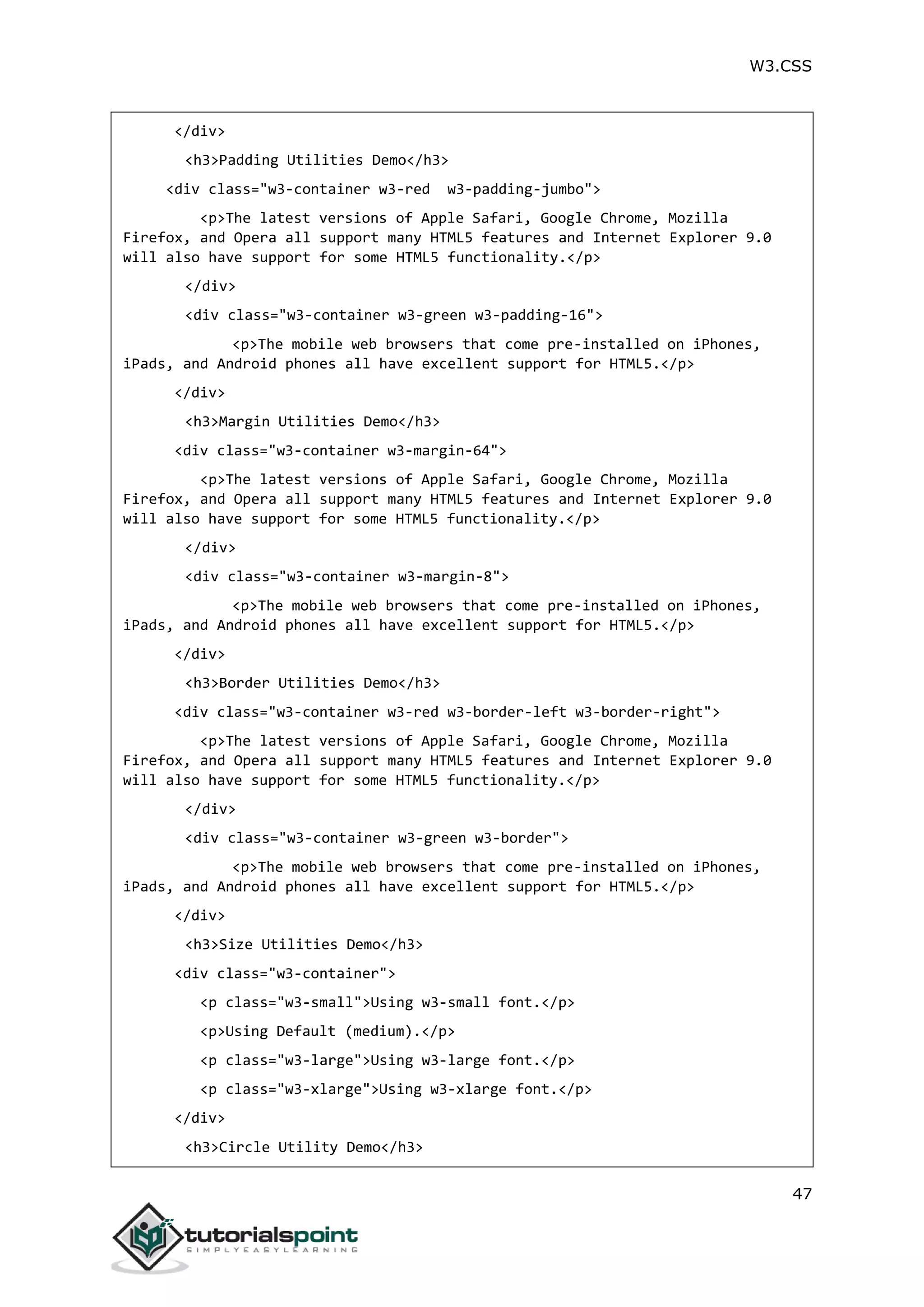 W3.CSS 47 </div> <h3>Padding Utilities Demo</h3> <div class="w3-container w3-red w3-padding-jumbo"> <p>The latest versions of Apple Safari, Google Chrome, Mozilla Firefox, and Opera all support many HTML5 features and Internet Explorer 9.0 will also have support for some HTML5 functionality.</p> </div> <div class="w3-container w3-green w3-padding-16"> <p>The mobile web browsers that come pre-installed on iPhones, iPads, and Android phones all have excellent support for HTML5.</p> </div> <h3>Margin Utilities Demo</h3> <div class="w3-container w3-margin-64"> <p>The latest versions of Apple Safari, Google Chrome, Mozilla Firefox, and Opera all support many HTML5 features and Internet Explorer 9.0 will also have support for some HTML5 functionality.</p> </div> <div class="w3-container w3-margin-8"> <p>The mobile web browsers that come pre-installed on iPhones, iPads, and Android phones all have excellent support for HTML5.</p> </div> <h3>Border Utilities Demo</h3> <div class="w3-container w3-red w3-border-left w3-border-right"> <p>The latest versions of Apple Safari, Google Chrome, Mozilla Firefox, and Opera all support many HTML5 features and Internet Explorer 9.0 will also have support for some HTML5 functionality.</p> </div> <div class="w3-container w3-green w3-border"> <p>The mobile web browsers that come pre-installed on iPhones, iPads, and Android phones all have excellent support for HTML5.</p> </div> <h3>Size Utilities Demo</h3> <div class="w3-container"> <p class="w3-small">Using w3-small font.</p> <p>Using Default (medium).</p> <p class="w3-large">Using w3-large font.</p> <p class="w3-xlarge">Using w3-xlarge font.</p> </div> <h3>Circle Utility Demo</h3> 