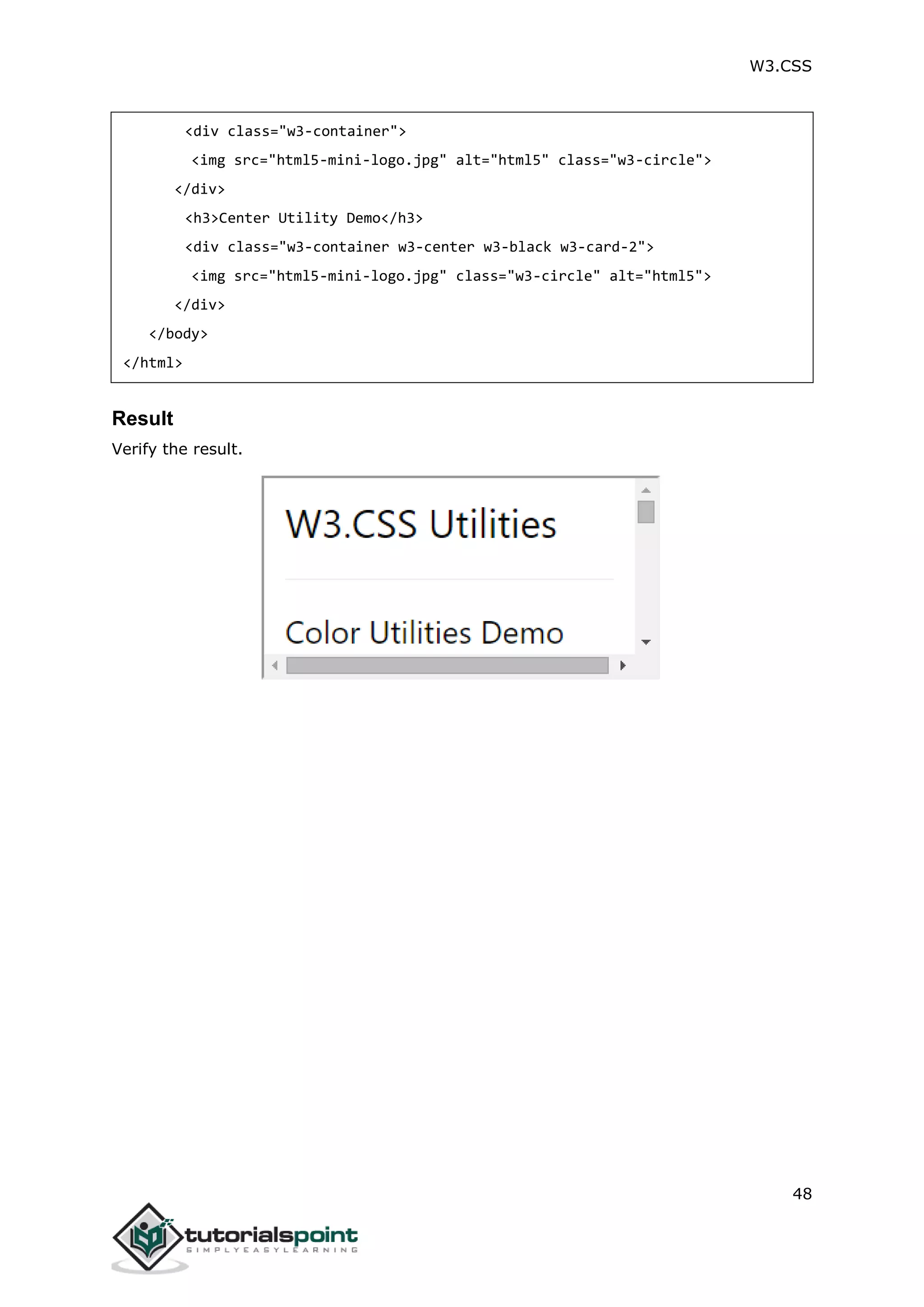 W3.CSS 48 <div class="w3-container"> <img src="html5-mini-logo.jpg" alt="html5" class="w3-circle"> </div> <h3>Center Utility Demo</h3> <div class="w3-container w3-center w3-black w3-card-2"> <img src="html5-mini-logo.jpg" class="w3-circle" alt="html5"> </div> </body> </html> Result Verify the result. 