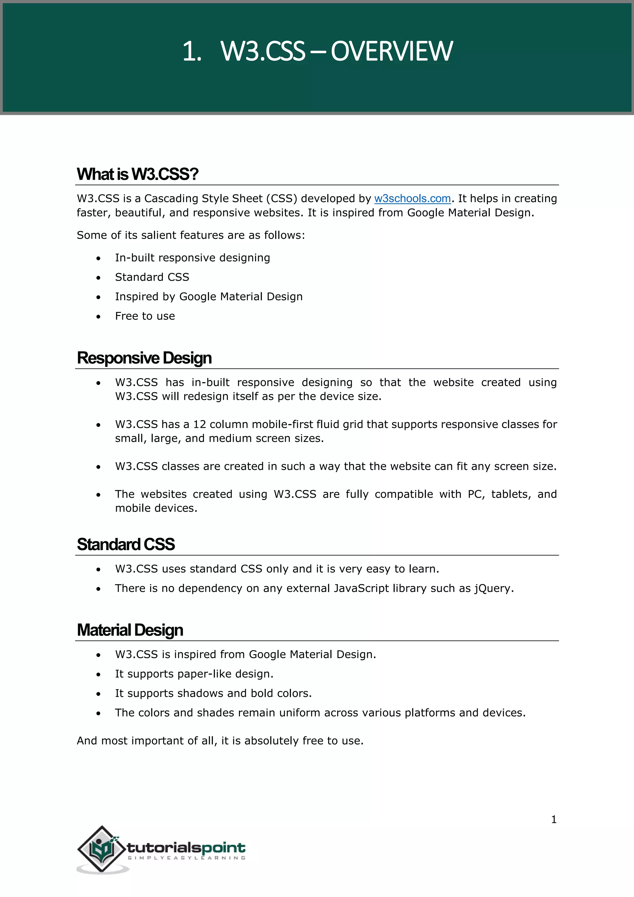 W3.CSS 1 WhatisW3.CSS? W3.CSS is a Cascading Style Sheet (CSS) developed by w3schools.com. It helps in creating faster, beautiful, and responsive websites. It is inspired from Google Material Design. Some of its salient features are as follows:  In-built responsive designing  Standard CSS  Inspired by Google Material Design  Free to use ResponsiveDesign  W3.CSS has in-built responsive designing so that the website created using W3.CSS will redesign itself as per the device size.  W3.CSS has a 12 column mobile-first fluid grid that supports responsive classes for small, large, and medium screen sizes.  W3.CSS classes are created in such a way that the website can fit any screen size.  The websites created using W3.CSS are fully compatible with PC, tablets, and mobile devices. StandardCSS  W3.CSS uses standard CSS only and it is very easy to learn.  There is no dependency on any external JavaScript library such as jQuery. MaterialDesign  W3.CSS is inspired from Google Material Design.  It supports paper-like design.  It supports shadows and bold colors.  The colors and shades remain uniform across various platforms and devices. And most important of all, it is absolutely free to use. 1. W3.CSS – OVERVIEW 