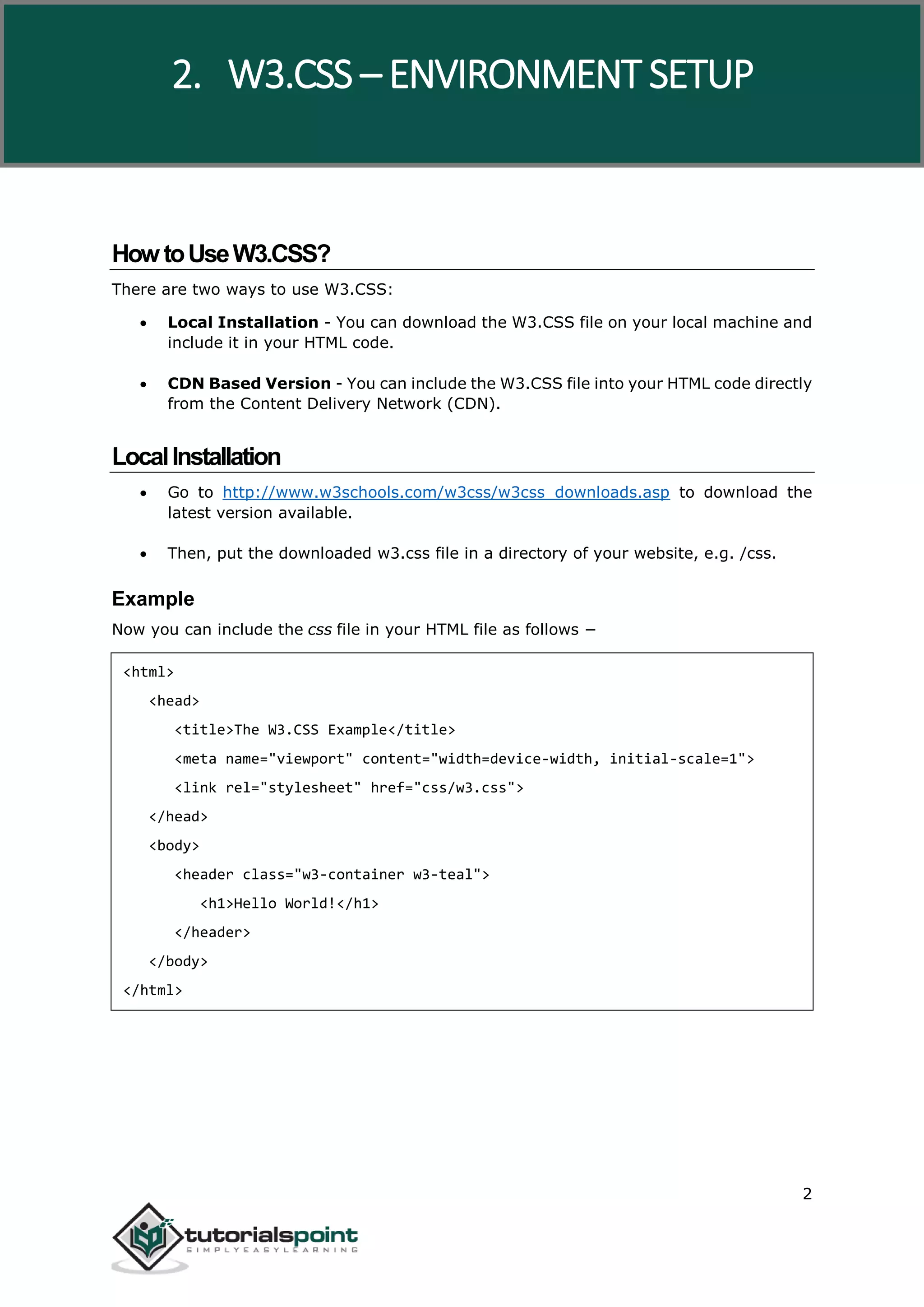 W3.CSS 2 HowtoUseW3.CSS? There are two ways to use W3.CSS:  Local Installation - You can download the W3.CSS file on your local machine and include it in your HTML code.  CDN Based Version - You can include the W3.CSS file into your HTML code directly from the Content Delivery Network (CDN). LocalInstallation  Go to http://www.w3schools.com/w3css/w3css_downloads.asp to download the latest version available.  Then, put the downloaded w3.css file in a directory of your website, e.g. /css. Example Now you can include the css file in your HTML file as follows − <html> <head> <title>The W3.CSS Example</title> <meta name="viewport" content="width=device-width, initial-scale=1"> <link rel="stylesheet" href="css/w3.css"> </head> <body> <header class="w3-container w3-teal"> <h1>Hello World!</h1> </header> </body> </html> 2. W3.CSS – ENVIRONMENT SETUP 